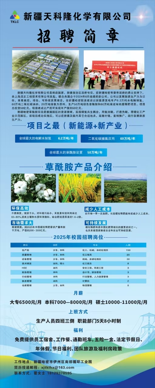 <p>父新疆天科隆化学有限公司</p> <p>招聘简章</p> <p>仓库管理大专。本科物流管理5</p> <p>月薪</p> <p>大专6500元/月 本科7000 -8000元/月 硕士10000-11000元/月</p> <p>上班方式</p> <p>生产人员四班三倒职能部门5天8小时制</p> <p>欢</p> <p>福利</p> <p>免费提供员工宿舍、工作餐、通勤班车,五险一金、法定节假日、</p> <p>年休假节日福利、团队旅游及福利房政策</p> <p>工作地点:新疆哈密市伊州区南部循环工业园</p> <p>简历投递邮箱: xjtklhx@163.com</p> <p>联系方式:翟女士18129378595</p>  <table> <tr><td>E小 之I L新疆天科隆化学有限公司是响应国家、新疆自治区政府号召,在新疆哈密市委市政府的鼎立支持下,由上海戊正工程技术有限公司发起,联合央国企于2024年6月组建的新公司。公司以发展新质生产力为己任,本着高效、绿色、可持续发展理念,在新疆哈密投资建设以新能源发电年产6.2万吨水电解制氨、60万吨二氧化碳消纳、20万吨绿氨为原料,生产50万吨绿色草酰胺和80万吨高效有机缓释肥项目。项目总投资59亿元,项目建成达产后可实现年产值约50亿元新疆哈密草联胺项目是根据园区的资源嘉赋,实现碳氧共生耦合,用氟消碳,打造负碳、零碳化工产业示范园区。该项目成功实施后,可以在新疆及因内其它合适地点,延链补链,复制推广、践行发展新质生产力。-项目之最(新能源+新产业)全球最大的电解水制氢 6.2万吨/年 二氧化碳捕集应用 60万吨/年全球最大的草酰胺装置 50万吨/年.草酰胺产品介绍一A FM/I ! M%1 5y一F. \\ L2中 A N环保高效 减少人工成本不易挥发。微滓干水,对环境污染小。其氳素有效利用率达 农作吻一季一次生肥,长效懂控釋肥能有效成少人工成本,65-80%,改良土馆和水展环保指标。综合肥效是尿未的1.6-2倍。I市场需求大 可持续发展根据预测,2025年中国缓控释胞需求产量将到 饭控释肥将是中国化肥零增长的重要途经之一。千万吨。产值的200- 300亿元。 也关系着国东精食安全和农业可持续发展.2025年校园招聘岗位</td> </tr> <tr><td>岗 学历 人数</td> </tr> <tr><td>生产卖 大专,本科 化工。机械,自动化相关 150质量管理 大专。本科 化工相关 20设备管理 大专。本科 机械、自动化相关 30技术研卖 本科,硕十 化工相关 8HSE 本科 安全工程、环境工程 3财务管理 本科 会计学,财务管理 3行政管理 本科 行政管理。人力资源管理 3信息管理 本科 计算机 2</td> </tr> </table>