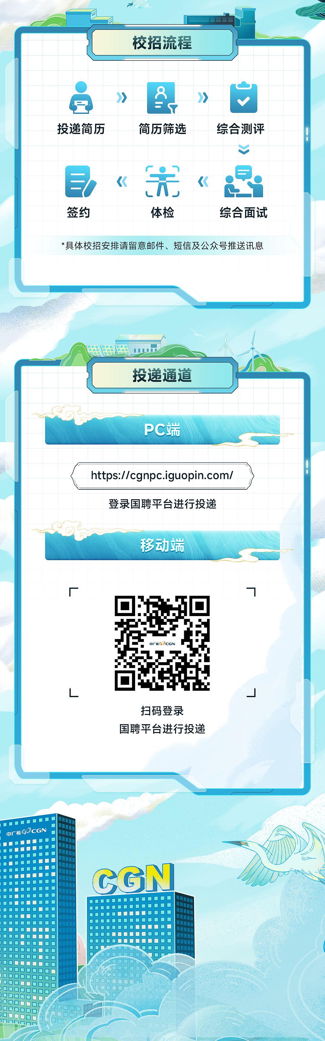 <p>校招流程</p> <p>投递简历</p> <p>简历筛选</p> <p>综合测评</p> <p> </p> <p>签约</p> <p>《</p> <p>体检</p> <p><</p> <p>综合面试</p> <p>*具体校招安排请留意邮件、短信及公众号推送讯息</p> <p>投递通道</p> <p>PC端</p> <p>https://cgnpc.iguopin.com/</p> <p>登录国聘平台进行投递</p> <p>移动端</p> <p>扫码登录</p> <p>国聘平台进行投递</p> <p>中广核G)CGN</p> <p>CGN</p>