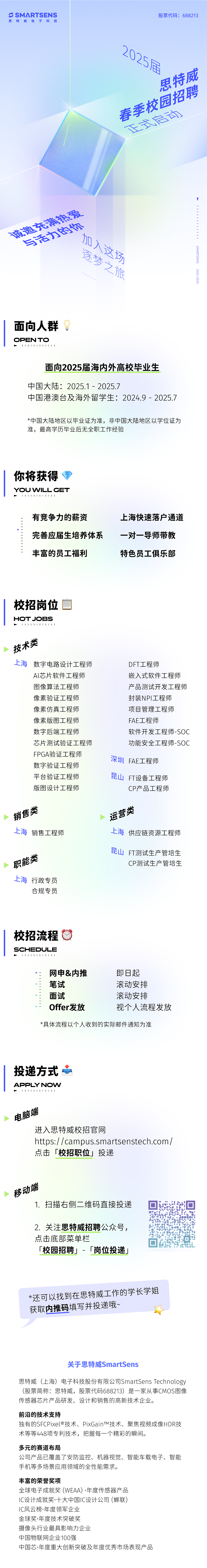 <p>S SMARTSENS<br/>思特威电子科技</p> <p>股票代码:688213</p> <p>2824陆</p> <p>思特威</p> <p>春季校园招聘</p> <p>区壹京元西</p> <p>息充满决爱</p> <p>与适力6你</p> <p>北人这场</p> <p>逐梦之旅</p> <p>I11111</p> <p>SMARTSENS</p> <p>2024-2025</p> <p>面向人群</p> <p>OPEN TO</p> <p>111111111111</p> <p>面向2025届海内外高校毕业生</p> <p>中国大陆:2025.1-2025.7</p> <p>中国港澳台及海外留学生:2024.9-2025.7</p> <p>*中国大陆地区以毕业证为准，非中国大陆地区以学位证为<br/>准，最高学历毕业后无全职工作经验</p> <p>你将获得<br/>YOU WILLGET<br/>1111<br/>44411</p> <p>有竞争力的薪资</p> <p>完善应届生培养体系<br/>丰富的员工福利</p> <p>上海快速落户通道<br/>一对一导师带教<br/>特色员工俱乐部</p> <p>校招岗位</p> <p>HOTJOBS</p> <p>11111111111</p> <p>技术类</p> <p>上海<br/>数字电路设计工程师</p> <p>AI芯片软件工程师<br/>图像算法工程师<br/>像素验证工程师<br/>像素仿真工程师<br/>像素版图工程师<br/>数字后端工程师</p> <p>芯片测试验证工程师<br/>FPGA验证工程师<br/>数字验证工程师<br/>平台验证工程师<br/>版图设计工程师</p> <p>DFT工程师</p> <p>嵌入式软件工程师<br/>产品测试开发工程师<br/>封装NPI工程师</p> <p>项目管理工程师<br/>FAE工程师</p> <p>软件开发工程师-SOC<br/>功能安全工程师-SOC<br/>深圳<br/>FAE工程师</p> <p>昆山<br/>FT设备工程师</p> <p>CP产品工程师</p> <p>销售类</p> <p>上海销售工程师</p> <p>运营类</p> <p>上海<br/>供应链资源工程师</p> <p>职能类<br/>上海行政专员</p> <p>合规专员</p> <p>昆山<br/>FT测试生产管培生</p> <p>CP测试生产管培生</p> <p>校招流程</p> <p>SCHEDULE</p> <p>44411111111</p> <p>网申&内推<br/>笔试</p> <p>面试</p> <p>Offer发放</p> <p>即日起</p> <p>滚动安排<br/>滚动安排</p> <p>视个人流程发放</p> <p>*具体流程以个人收到的实际邮件通知为准</p> <p>投递方式心</p> <p>APPLY NOW</p> <p>11111111111</p> <p>电脑端</p> <p>进入思特威校招官网</p> <p>https://campus.smartsenstech.com/<br/>点击「校招职位」投递</p> <p>移动端</p> <p>1.扫描右侧二维码直接投递</p> <p>2.关注思特威招聘公众号，<br/>点击底部菜单栏</p> <p>「校园招聘」-<br/>「岗位投递」</p> <p>*还可以找到在思特威工作的学长学姐<br/>获取内推码填写并投递哦~</p> <p>关于思特威SmartSens</p> <p>思特威(上海)电子科技股份有限公司SmartSensTechnology<br/>(股票简称:思特威，股票代码688213)是一家从事CMOS图像<br/>传感器芯片产品研发、设计和销售的高新技术企业。</p> <p>前沿的技术支持</p> <p>独有的SFCPixel@技术、PixGainTM技术、聚焦视频成像HDR技<br/>术等等448项专利技术，把握每一个精彩的瞬间。</p> <p>多元的赛道布局</p> <p>公司产品已覆盖了安防监控、机器视觉、智能车载电子、智能<br/>手机等多场景应用领域的全性能需求。</p> <p>丰富的荣誉奖项</p> <p>全球电子成就奖(WEAA).年度传感器产品</p> <p>IC设计成就奖十大中国IC设计公司(蝉联)</p> <p>IC风云榜.年度领军企业</p> <p>金球奖.年度技术突破奖</p> <p>摄像头行业最具影响力企业</p> <p>中国物联网企业100强</p> <p>中国芯.年度重大创新突破及年度优秀市场表现产品</p>