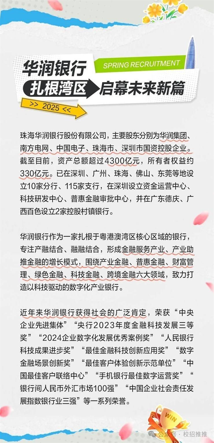 <p>华润银行SPRING RECRUITMENT </p> <p>(扎根湾区启幕未来新篇</p> <p>>>2025<<</p> <p>珠海华润银行股份有限公司,主要股东分别为华润集团、</p> <p>南方电网、中国电子、珠海市、深圳市国资控股企业。</p> <p>截至目前,资产总额超过4300亿元,所有者权益约</p> <p>330亿元。已在深圳、广州、珠海、佛山、东莞等地设</p> <p>立10家分行、115家支行,在深圳设立资金运营中心、</p> <p>科技研发中心、普惠金融审批中心,并在广东德庆、广</p> <p>西百色设立2家控股村镇银行。</p> <p>华润银行作为一家扎根于粤港澳湾区核心区域的银行,</p> <p>专注产融结合、融融结合,形成金融服务产业、产业助</p> <p>推金融的增长模式,围绕产业金融、普惠金融、财富管</p> <p>理、绿色金融、科技金融、跨境金融六大领域,致力打</p> <p>造以科技驱动的数字化产业银行。</p> <p>近年来华润银行获得社会的广泛肯定,荣获“中央</p> <p>企业先进集体” “央行2023年度金融科技发展三等</p> <p>奖”“2024企业数字化发展优秀案例奖” “人民银行</p> <p>科技成果进步奖” “最佳金融科技创新应用奖” “数字</p> <p>金融场景创新奖” “最佳客户体验创新示范单位” “中</p> <p>国最佳客户联络中心” “手机银行最佳数字运营奖”</p> <p>银行间人民币外汇市场100强” “中国企业社会责任发</p> <p>展指数银行业三强”等一系列荣誉。</p> <p>Win</p>