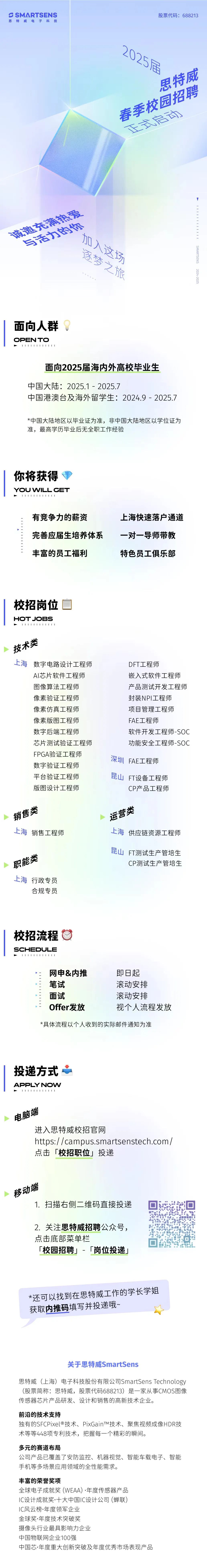 <p>S SMARTSENS<br/>思特威电子科技</p> <p>股票代码:688213</p> <p>2025居</p> <p>思特威</p> <p>春季校园招聘</p> <p>区京京启向</p> <p>息充满决爱</p> <p>与活力的你</p> <p>捌人这场</p> <p>逐梦之旅</p> <p>141111111</p> <p>SMARTSENS</p> <p>2024-2025</p> <p>面向人群</p> <p>OPEN TO</p> <p>111111111111</p> <p>面向2025届海内外高校毕业生</p> <p>中国大陆:2025.1-2025.7</p> <p>中国港澳台及海外留学生:2024.9-2025.7</p> <p>*中国大陆地区以毕业证为准，非中国大陆地区以学位证为<br/>准，最高学历毕业后无全职工作经验</p> <p>你将获得<br/>YOU WILL GET</p> <p> </p> <p>有竞争力的薪资</p> <p>完善应届生培养体系<br/>丰富的员工福利</p> <p>上海快速落户通道<br/>一对一导师带教<br/>特色员工俱乐部</p> <p>校招岗位</p> <p>HOTJOBS</p> <p>11144111111</p> <p>技术类</p> <p>上海<br/>数字电路设计工程师</p> <p>AI芯片软件工程师<br/>图像算法工程师<br/>像素验证工程师<br/>像素仿真工程师<br/>像素版图工程师<br/>数字后端工程师</p> <p>芯片测试验证工程师<br/>FPGA验证工程师<br/>数字验证工程师<br/>平台验证工程师<br/>版图设计工程师</p> <p>DFT工程师</p> <p>嵌入式软件工程师<br/>产品测试开发工程师<br/>封装NPI工程师</p> <p>项目管理工程师<br/>FAE工程师</p> <p>软件开发工程师-SOC<br/>功能安全工程师-SOC<br/>深圳FAE工程师</p> <p>昆山<br/>FT设备工程师</p> <p>CP产品工程师</p> <p>销售类</p> <p>上海销售工程师</p> <p>运营类</p> <p>上海<br/>供应链资源工程师</p> <p>职能类<br/>上海行政专员</p> <p>合规专员</p> <p>昆山FT测试生产管培生</p> <p>CP测试生产管培生</p> <p>校招流程</p> <p>SCHEDULE</p> <p>11114111411</p> <p>网申&内推<br/>笔试</p> <p>面试</p> <p>Offer发放</p> <p>即日起</p> <p>滚动安排<br/>滚动安排</p> <p>视个人流程发放</p> <p>*具体流程以个人收到的实际邮件通知为准</p> <p>|投递方式心</p> <p>APPLY NOW<br/>111111111</p> <p>电脑端</p> <p>进入思特威校招官网</p> <p>https://campus.smartsenstech.com/<br/>点击「校招职位」投递</p> <p>移动端</p> <p>1.扫描右侧二维码直接投递</p> <p>2.关注思特威招聘公众号，<br/>点击底部菜单栏</p> <p>「校园招聘」-「岗位投递」</p> <p>*还可以找到在思特威工作的学长学姐<br/>获取内推码填写并投递哦~</p> <p>关于思特威SmartSens</p> <p>思特威(上海)电子科技股份有限公司SmartSensTechnology<br/>(股票简称:思特威，股票代码688213)是一家从事CMOS图像<br/>传感器芯片产品研发、设计和销售的高新技术企业。</p> <p>前沿的技术支持</p> <p>独有的SFCPixel@技术、PixGainTM技术、聚焦视频成像HDR技<br/>术等等448项专利技术，把握每一个精彩的瞬间。</p> <p>多元的赛道布局</p> <p>公司产品已覆盖了安防监控、机器视觉、智能车载电子、智能<br/>手机等多场景应用领域的全性能需求。</p> <p>丰富的荣誉奖项</p> <p>全球电子成就奖(WEAA).年度传感器产品</p> <p>IC设计成就奖.十大中国IC设计公司(蝉联)</p> <p>IC风云榜.年度领军企业</p> <p>金球奖.年度技术突破奖</p> <p>摄像头行业最具影响力企业</p> <p>中国物联网企业100强</p> <p>中国芯.年度重大创新突破及年度优秀市场表现产品</p>