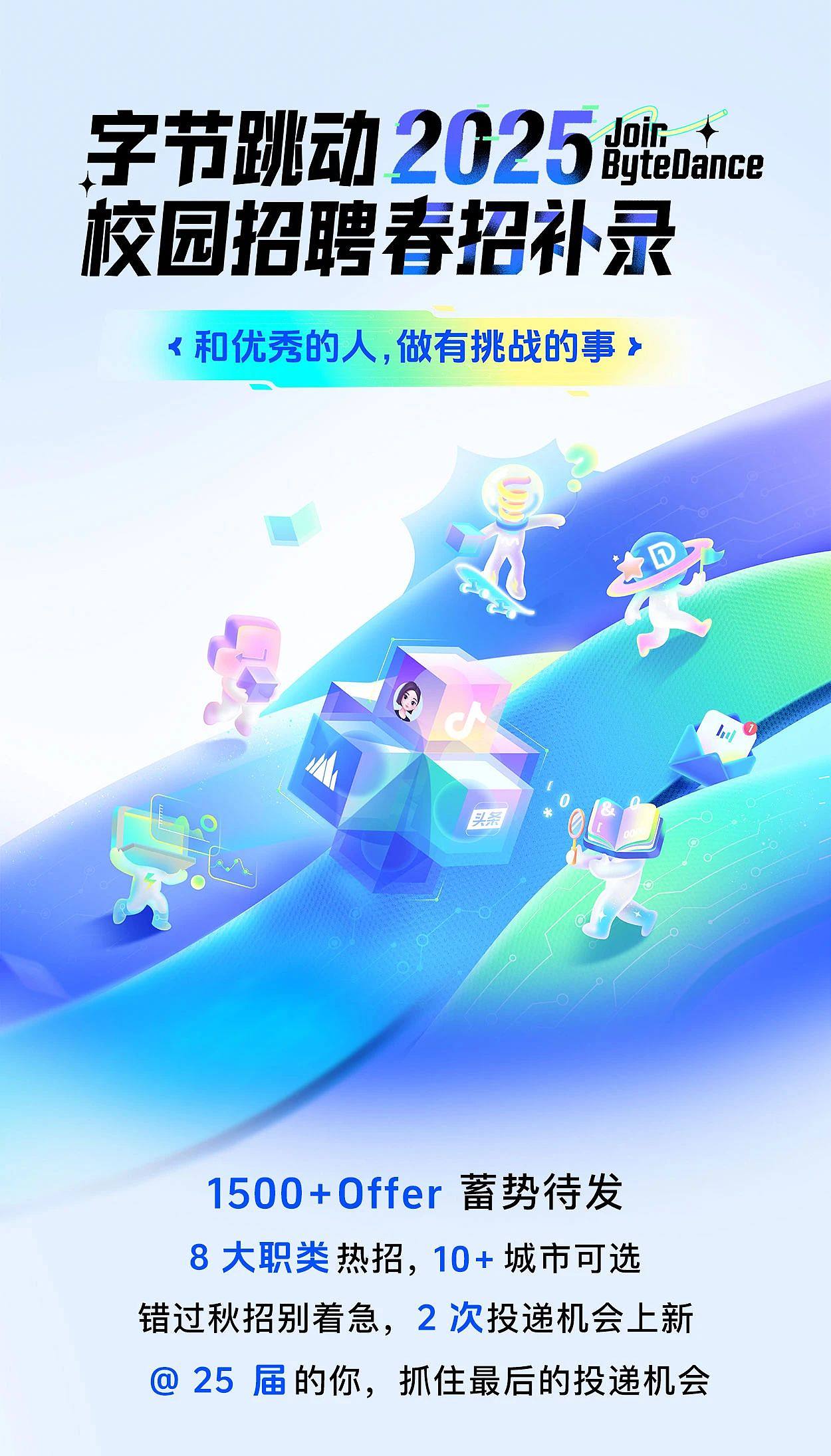 <p>字节跳动2025Jair ByteDance</p> <p>校园招聘春招补录</p> <p><和优秀的人,做有挑战的事➢</p> <p>hu</p> <p>头条</p> <p>1500+Offer蓄势待发</p> <p>8大职类热招,10+城市可选</p> <p>错过秋招别着急,2次投递机会上新</p> <p>@ 25届的你,抓住最后的投递机会</p>