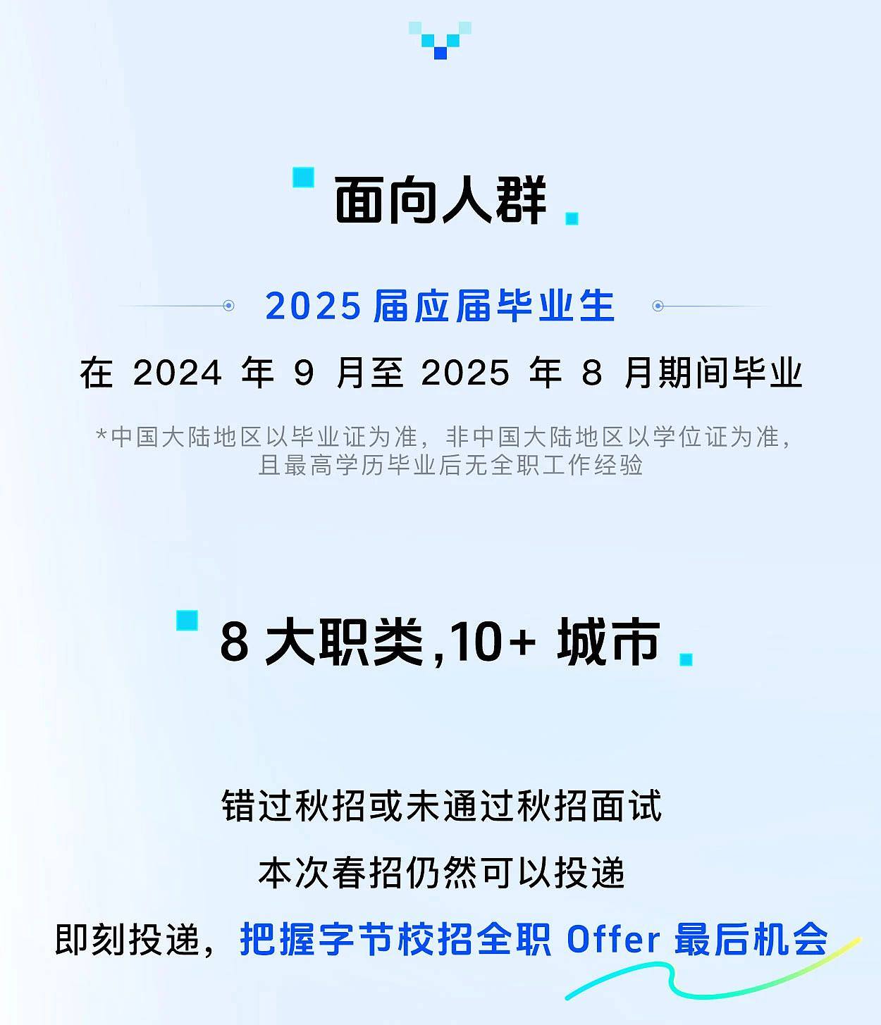 <p> </p> <p>.</p> <p>面向人群</p> <p> </p> <p>2025届应届毕业生O</p> <p>在2024年9月至2025年8月期间毕业</p> <p>*中国大陆地区以毕业证为准,非中国大陆地区以学位证为准,</p> <p>且最高学历毕业后无全职工作经验</p> <p>8大职类,10+城市</p> <p> </p> <p>错过秋招或未通过秋招面试</p> <p>本次春招仍然可以投递</p> <p>即刻投递,把握字节校招全职Offer最后机会</p>