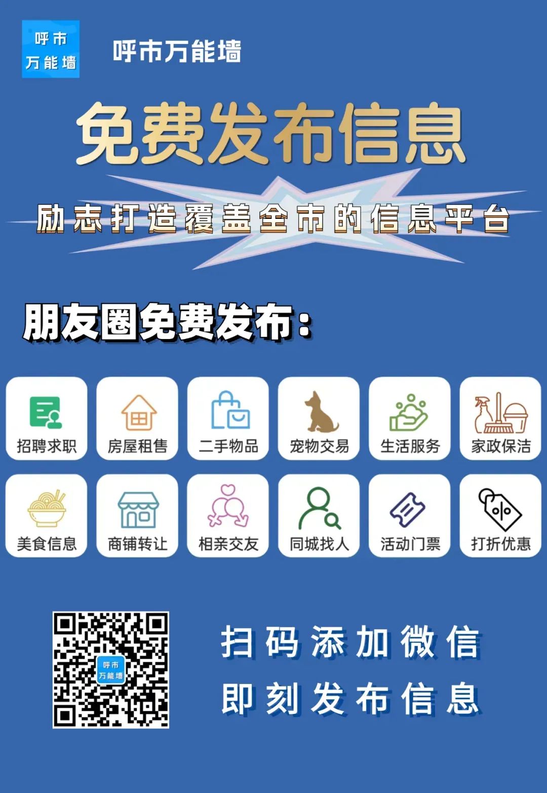 <p>呼市</p> <p>呼市万能墙<br/>万能墙</p> <p>免费发布信息<br/>励志打造覆盖全市的信息平台</p> <p>朋友圈免费发布:</p> <p>巨</p> <p>招聘求职</p> <p>房屋租售</p> <p>二手物品</p> <p>宠物交易</p> <p>生活服务</p> <p>/</p> <p> </p> <p>(/</p> <p>家政保洁</p> <p>美食信息</p> <p>商铺转让</p> <p>相亲交友</p> <p> </p> <p>同城找人</p> <p>活动门票</p> <p>打折优惠</p> <p>呼市</p> <p>万能</p> <p>扫码添加微信<br/>即刻发布信息</p>