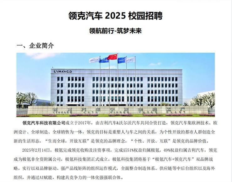 <p>领克汽车2025校园招聘</p> <p>领航前行-筑梦未来</p> <p>一、企业简介</p> <p>LNKLC5</p> <p>F</p> <p>领克汽车科技有限公司成立于2017年, 由吉利汽车&沃尔沃汽车共同合资打造,领克汽车集欧洲技术、欧</p> <p>洲设计、全球制造、全球销售为一体,领克的目标是重塑人与车之间的关系,为个性开放的都市人群创造全</p> <p>新的生活形态,“生而全球,开放互联”是领克的品牌理念,“个性、开放、互联"是领克的品牌价值。</p> <p>2025年2月14日,极氨完成领克收购及注资事项,完成后51%权益归属极氪,49%权益归属吉利汽车,领克</p> <p>成为极氪非全资附属公司,极氪科技集团正式成立,极氨科技集团将基于“极氪汽车+领克汽车"双品牌战</p> <p>略,实行以双品牌驱动、强产品线矩阵的组织运作模式,全面整合制造体系、供应链等中后台组织以及海外</p> <p>组织,并通过AI赋能,构建具竞争力的一体化强强联合体。</p>