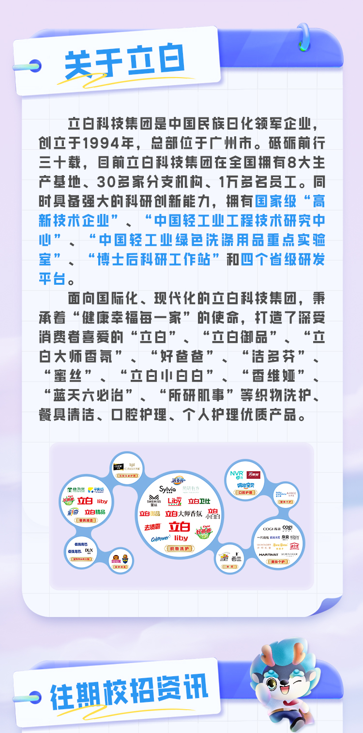 <p>关于立白</p> <p>立白科技集团是中国民族8化领军企业，<br/>创立于1994年，总部位于广州市。砥砺前行<br/>三十载，8前立白科技集团在全国拥有8大生<br/>产基地、30多家分支机构、1万多名员工。同<br/>时具备强大的科研创新能力，拥有国家级“高<br/>新技术企业”、“中国轻工业工程技术研究中<br/>心”<br/>“中国轻工业绿色洗涤用品重点实验<br/>室，<br/>“博士后科研工作站”和四个省级研发<br/>平台。</p> <p>面向国际化、现代化的立白科技集团，秉<br/>承着“健康幸福每一家”的使命，打造了深受<br/>消费者喜爱的“立白”、“立白御品”、<br/>“立<br/>白大师香氛”、“好爸爸”、“洁多芬”<br/>“蜜丝”、“立白小白白”、“香维娅”<br/>“蓝天六必治”、“所研肌事”等织物洗护、<br/>餐具清洁、口腔护理、个人护理优质产品。</p> <p>6g<br/>u</p> <p>护额</p> <p>吉83</p> <p>龄热刀宫</p> <p>Sylyic</p> <p>立白<br/>liby</p> <p> <br/>LibY<br/>立白卫仕</p> <p>立白</p> <p>彩奇立白精品</p> <p>立白御品<br/>立白大师香氛小能<br/>去渍霸</p> <p>立白<br/>GnePo</p> <p>liby</p> <p>但强群</p> <p>信强尾巴DU</p> <p>织物洗护</p> <p>NVR<br/>光w</p> <p>啊构宝贝<br/>控护理</p> <p>8</p> <p>oGICg!<br/>-级铝蹼辉爽<br/>o <br/>MRNy IO</p> <p>美收个护</p> <p>往期校招资讯</p>