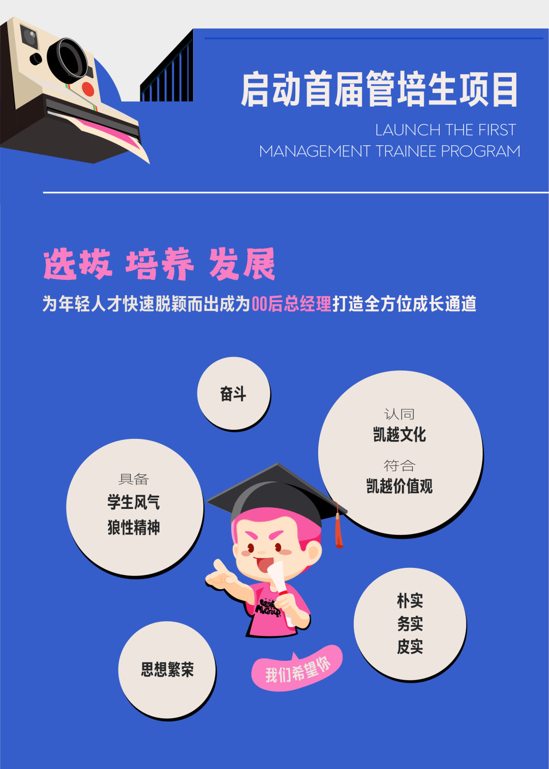 <p>启动首届管培生项目</p> <p>LAUNCH THE FIRST</p> <p>MANAGEMENT TRAINEE PROGRAM</p> <p>选拔培养发展</p> <p>为年轻人才快速脱颖而出成为0后总经理打造全方位成长通道</p> <p>奋斗</p> <p>具备<br/>学生风气<br/>狼性精神</p> <p>认同<br/>凯越文化</p> <p>符合<br/>凯越价值观</p> <p>思想繁荣</p> <p>我们希望你</p> <p>朴实</p> <p>务实</p> <p>皮实</p>