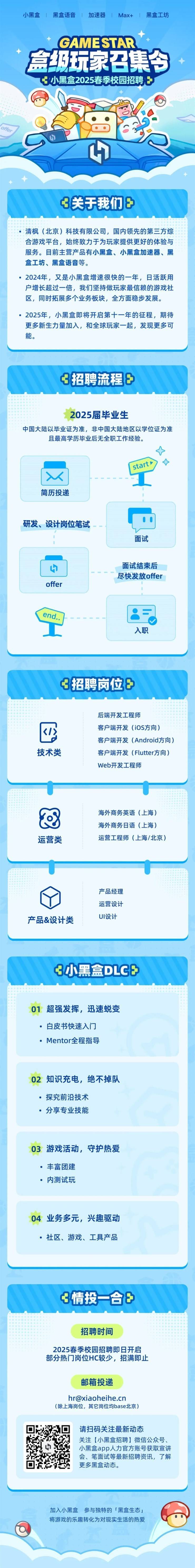 <p>小黑盒1黑盒语音1加速器1Max+1黑盒工坊</p> <p>GAMESTAR</p> <p>盒级玩家召集今</p> <p>小黑盒2025春季校园招聘凸</p> <p>4</p> <p>+</p> <p>3关于我们</p> <p>招聘时间</p> <p>2025春季校园招聘即日开启</p> <p>部分热广岗位HC较少,招满即止</p> <p>邮箱投递</p> <p>hr@xiaoheihe.cn</p> <p>(除上海岗位,其它岗位均base北京)</p> <p>请扫码关注最新动态</p> <p>关注[小黑盒招聘]微信公众号、</p> <p>小黑盒app人力官方账号获取宣讲</p> <p>会、笔面试等最新招聘资讯,了解</p> <p>更多黑盒动态。</p> <p>加入小黑盒参与独特的「黑盒生态」</p> <p>将游戏的乐趣转化为对现实生活的热爱</p>  <table> <tr><td colspan="2">. ! 清枫(北京)科技有限公司,国内领先的第三方综合游戏平台,始终致力于为玩家提供更好的体验与服务。目前主营产品有小黑盒、小黑盒加速器、黑盒工坊、黑盒语音等。。2024年,又是小黑盒增速很快的一年,日活跃用户增长超过一-倍,我们坚持做玩家最信赖的游戏社区,同时拓展多个业务板块,全方面稳步发展。 2025年,小黑盒即将开启第十-年的征程,期待更多新生力量加入,和全球玩家一起,发现更多可能。</td> </tr> <tr><td colspan="2">3招聘流程8</td> </tr> <tr><td colspan="2">2025届毕业生中国大陆以毕业证为准,非中国大陆地区以学位证为准且最高学历毕业后无全职工作经验。tv  \' stal工简历投递00研发、设计岗位笔试面试</td> </tr> <tr><td>4offer</td> <td>面试结束后尽快发放offer</td> </tr> <tr><td colspan="2">end.工 8司入职</td> </tr> <tr><td colspan="2">3招聘岗位F</td> </tr> <tr><td colspan="2">后端开发工程师四 客户端开发(iOS方向)客户端开发(Android方向)技术类 客户端开发(Flutter方向)Web开发工程师</td> </tr> <tr><td colspan="2">U U海外商务英语(上海)海外商务日语(上海)运营类 运营工程师(上海/北京)</td> </tr> <tr><td colspan="2">I \'产品经理运营设计产品&设计类 UI设计</td> </tr> <tr><td colspan="2">3小黑盒DLCE</td> </tr> <tr><td colspan="2">01超强发挥,迅速蜕变 白皮书快速入门 Mentor全程指导02知识充电,绝不掉队 探究前沿技术 分享专业技能03游戏活动,守护热爱 丰富团建.内测试玩04业务多元,兴趣驱动 社区、游戏、工具产品</td> </tr> <tr><td colspan="2">3情投合</td> </tr> </table>