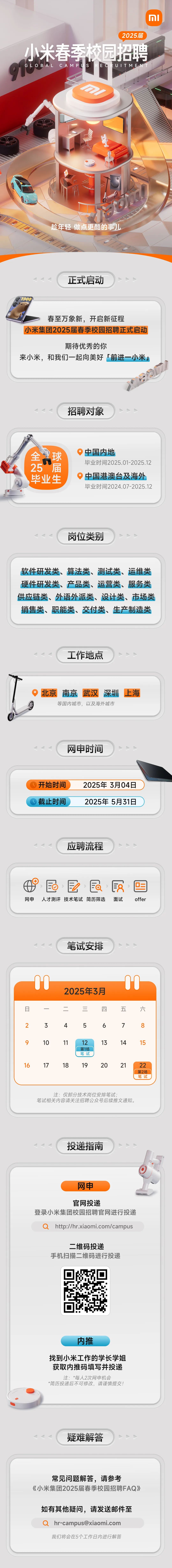 <p>MI</p> <p>2025届</p> <p>小米春季校园招聘<br/>GLOBALCAMPUS R<br/>ECRUITME</p> <p>趁年轻做点更酷的事儿</p> <p>1900</p> <p>正式启动</p> <p>春至万象新，开启新征程</p> <p>小米集团2025届春季校园招聘正式启动</p> <p>期待优秀的你</p> <p>来小米，和我们一起向美好「前进一小米」</p> <p>招聘对象</p> <p>全<br/>球</p> <p>25 届</p> <p>毕业生</p> <p>中国内地</p> <p>毕业时间2025.01-2025.12<br/>中国港澳台及海外<br/>毕业时间2024.07-2025.12</p> <p>岗位类别</p> <p>软件研发类、算法类、测试类、运维类<br/>硬件研发类、产品类、运营类、服务类<br/>供应链类、外语外派类、设计类、市场类<br/>销售类、职能类、交付类、生产制造类</p> <p>工作地点</p> <p>北京<br/>南京<br/>武汉<br/>深圳</p> <p>等国内城市，以及海外城市</p> <p>上海</p> <p>网申时间</p> <p>开始时间<br/>截止时间</p> <p>2025年3月04日<br/>2025年5月31日</p> <p>应聘流程</p> <p>S</p> <p>EO<br/> <br/>a<br/>段<br/>网申人才测评技术笔试简历筛选面试</p> <p>0</p> <p>offer</p> <p>笔试安排</p> <p>日</p> <p>2</p> <p>3</p> <p>2025年3月<br/>二</p> <p>三</p> <p>四</p> <p>4</p> <p>5</p> <p>6</p> <p>0C</p> <p>五</p> <p>7</p> <p>六</p> <p>8</p> <p>9</p> <p>16</p> <p>10</p> <p>17</p> <p>11</p> <p>18</p> <p>12</p> <p>第1场</p> <p>笔试</p> <p>19</p> <p>13</p> <p>20</p> <p>14</p> <p>15</p> <p>21</p> <p>22</p> <p>第2场</p> <p>笔试</p> <p>注:仅部分技术岗位安排笔试，</p> <p>笔试相关内容请关注招聘公众号后续推文通知。</p> <p>投递指南</p> <p>网申</p> <p>官网投递</p> <p>登录小米集团校园招聘官网进行投递</p> <p>http://hr.xiaomi.com/campus</p> <p>二维码投递</p> <p>手机扫描二维码进行投递</p> <p>内推</p> <p>找到小米工作的学长学姐<br/>获取内推码填写并投递<br/>注:*每人2次网申机会</p> <p>*简历投递后不可修改，请谨慎提交!</p> <p>疑难解答</p> <p>常见问题解答，请参考</p> <p>《小米集团2025届春季校园招聘FAQ》</p> <p>如有其他疑问，请发送邮件至</p> <p>hr-campus@xiaomi.com<br/>我们将会在5个工作日内进行解答</p>