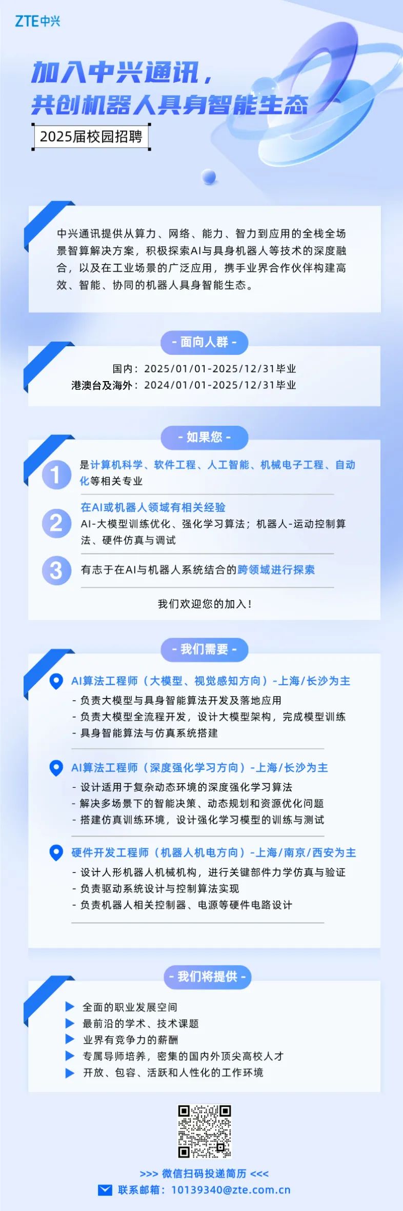 <p>加入中兴通讯,</p> <p>共创机器人具身智能生态</p> <p> 2025届校园招聘</p> <p>中兴通讯提供从算力、网络、能力、智力到应用的全栈全场</p> <p>景智算解决方案,积极探索Al与具身机器人等技术的深度融</p> <p>合,以及在工业场景的广泛应用,携手业界合作伙伴构建高</p> <p>效、智能、协同的机器人具身智能生态。</p> <p>全面的职业发展空间</p> <p>最前沿的学术、技术课题</p> <p>业界有竞争力的薪酬</p> <p>专属导师培养,密集的国内外顶尖高校人才</p> <p>开放、包容、活跃和人性化的工作环境</p> <p>>>>微信扫码投递简历<<<</p> <p>、联系邮箱: 10139340@zte.com.cn</p>  <table> <tr><td colspan="4">-面向人群-国内2025/01/01-2025/12/31毕业港澳台及海外: 2024/01/01 -2025/12/31毕业</td> </tr> <tr><td></td> <td>-如果</td> <td>您-</td> <td></td> </tr> <tr><td colspan="4">是计算机科学、软件工程、人工智能、机械电子工程、自动(1 化等相关专业在Al或机器人领域有相关经验2 AI-大模型训练优化、强化学习算法;机器人-运动控制算法、硬件仿真与调试3 有志于在AI与机器人系统结合的跨领域进行探索我们欢迎您的加入!</td> </tr> <tr><td></td> <td>-我们需</td> <td colspan="2">要-</td> </tr> <tr><td colspan="4">。AI算法工程师(大模型、视觉感知方向) -上海/长沙为主-负责大模型与具身智能算法开发及落地应用-负责大模型全流程开发,设计大模型架构,完成模型训练-具身智能算法与仿真系统搭建  AI算法工程师(深度强化学习方向) -上海/长沙为主-设计适用于复杂动态环境的深度强化学习算法-解决多场景下的智能决策、动态规划和资源优化问题-搭建仿真训练环境,设计强化学习模型的训练与测试O 硬件开发工程师(机器人机电方向) -上海/南京/西安为主-设计人形机器人机械机构,进行关键部件力学仿真与验证-负责驱动系统设计与控制算法实现-负责机器人相关控制器、电源等硬件电路设计</td> </tr> <tr><td></td> <td>我们将提</td> <td>供一</td> <td></td> </tr> </table>