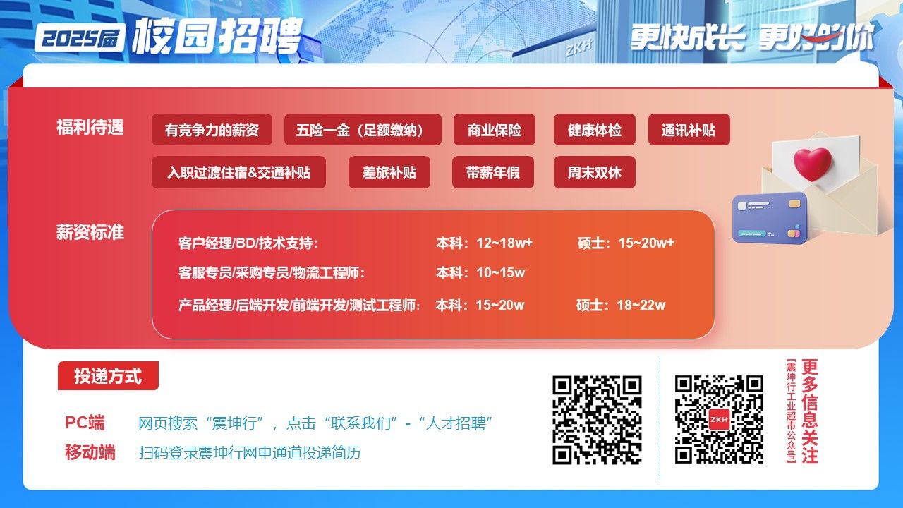 <p>2025届校园招聘重行更快成更火地</p> <p>福利待遇有竞争力的薪资五险一金(足额缴纳)商业保险健康体检通讯补贴</p> <p>入职过渡住宿&交通补贴差旅补贴带薪年假周末双休</p> <p>薪资标准</p> <p>客户经理/BD/技术支持:本科: 12~18w+硕士: 15~20w+</p> <p>客服专员/采购专员/物流工程师:本科: 10~15w</p> <p>产品经理/后端开发前端开发/测试工程师: 本科: 15~20w硕士: 18~22w</p> <p>投递方式</p> <p>王信</p> <p>PC端网页搜索“震坤行”,击"联系我们”- "人才招聘”ZKH</p> <p>移动端扫码登录震坤行网申通道投递简历等注</p>