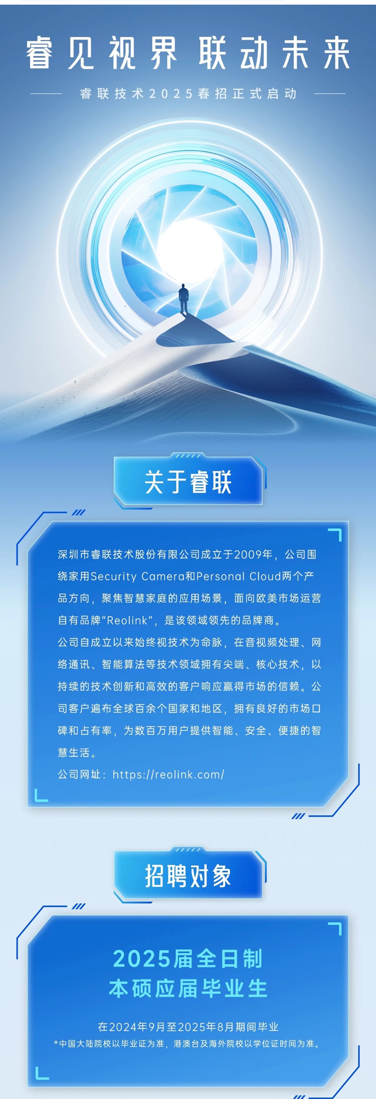 <p>睿见视界联动未来<br/>睿联技术2025春招正式启动</p> <p>关于睿联</p> <p>深圳市睿联技术股份有限公司成立于2009年，公司围<br/>绕家用Security Camera和Personal Cloud两个产<br/>品方向，聚焦智慧家庭的应用场景，面向欧美市场运营<br/>自有品牌"Reolink"，是该领域领先的品牌商。</p> <p>公司自成立以来始终视技术为命脉，在音视频处理、网<br/>络通讯、智能算法等技术领域拥有尖端、核心技术，以<br/>持续的技术创新和高效的客户响应赢得市场的信赖。公<br/>司客户遍布全球百余个国家和地区，拥有良好的市场口<br/>碑和占有率，为数百万用户提供智能、安全、便捷的智<br/>慧生活。</p> <p>公司网址:<br/>https://reolink.com/</p> <p>招聘对象</p> <p>2025届全日制<br/>本硕应届毕业生</p> <p>在2024年9月至2025年8月期间毕业</p> <p>*中国大陆院校以毕业证为准，港澳台及海外院校以学位证时间为准。</p> <p>0</p>
