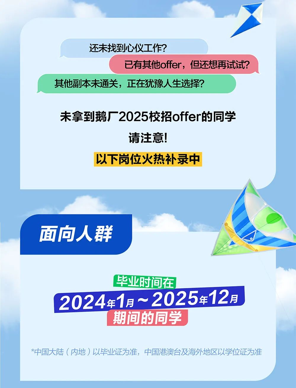 <p>还未找到心仪工作?</p> <p>已有其他offer,但还想再试试?</p> <p>其他副本未通关,正在犹豫人生选择?</p> <p>未拿到鹅厂2025校招offer的同学</p> <p>请注意!</p> <p>以下岗位火热补录中</p> <p>面向人群</p> <p>毕业时间在</p> <p>2024年1月~2025年12月</p> <p>期间的同学</p> <p>*中国大陆(内地)以毕业证为准,中国港澳台及海外地区以学位证为准</p>