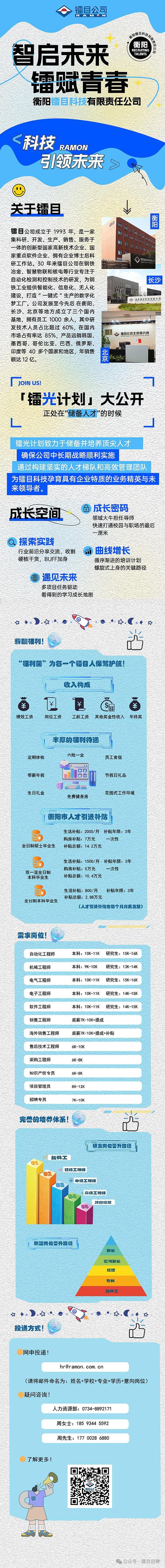 <p>镭目公司</p> <p>RAMAN</p> <p>衡阳</p> <p>智启未来</p> <p>镭赋青春</p> <p>衡阳镭目科技有限责任公司</p> <p><科技</p> <p>RAMON</p> <p>引领未来≥网</p> <p>关于镭且 </p> <p>镭目公司成立于1993年,是一家</p> <p>集科研、开发、生产、销售、服务于</p> <p>一体的创新型国家高新技术企业、国</p> <p>家重点软件企业、拥有企业博士后科</p> <p>研工作站。30年来镭目公司在钢铁</p> <p>冶金、智慧物联和核电等行业专注于</p> <p>自动化检测和控制技术的研发,为钢</p> <p>铁工业提供智能化、信息化、无人化</p> <p>建设, 打造“一键式 ”生产的数字化</p> <p>梦工厂。公司发展至今先后在衡阳、</p> <p>长沙、北京等地方成立了三个国内</p> <p>基地,拥有员工1000余人,其中研</p> <p>s发技术人员占比超过60%,在国内</p> <p>市场占有率达85%,产品远销韩国、 福目公司北京研究所</p> <p>墨西哥、哥伦比亚、巴西、俄罗斯、</p> <p>印度等40多个国家和地区,年销售费</p> <p>「镭光计划」大公开</p> <p>正处在"储备人才"的时候</p> <p>镭光计划致力于储备并培养顶尖人才</p> <p>确保公司中长期战略顺利实施</p> <p>通过构建坚实的人才梯队和高效管理团队</p> <p>为镭目科技孕育具有企业特质的业务精英与未</p> <p>品成长密码</p> <p>成长空间</p> <p>领域大牛担任导师</p> <p>快速打通校园与职场的最后</p> <p>一厘米</p> <p>行业前沿分享交流、收割曲线增长</p> <p>硬核干货,BUFF加身循序渐进的培训计划</p> <p>螺旋式上身的关键路径</p> <p>)遇见未来</p> <p>。多项目任务驱动</p> <p>看得到的学习成长地图</p> <p>☐*).众*.O</p> <p>薪酬福利! 吉</p> <p>“福利菌”为每一个镭目人保驾护航</p> <p>食?!s</p> <p>自卫¥C福自</p> <p>绩效工资岗位工资工龄工资其他奖金性收入年终奖</p> <p>基丰厚的福利待遇</p> <p>定期体检六险一金员工食宿</p> <p>DO</p> <p>带薪年假O0节假日礼品</p> <p>生日礼金免费健身房花园式工作环境</p> <p>w0</p> <p>I衡阳市人才引进补贴</p> <p>生活补贴: 2000/月补贴年限: 3年</p> <p>购房补贴: 7万元次性</p> <p>全日制硕士毕业生补贴总额: 14. 2万元</p> <p>生活补贴: 1500/月补贴年限: 3年</p> <p>本科毕业生双一流全日制购房补贴: 5万元补贴总额: 10. 4万元一次性</p> <p>生活补贴: 800/月补贴年限: 3年</p> <p>全日制本科毕业生补贴总额: 2.88万元</p> <p>(人才引进补贴在每个月月底发放)</p> <p>需求岗位</p> <p>自动化工程师本科: 10K-11K 研究生: 15K-16K</p> <p>机械工程师本科: 9K-10K研究生: 13K-14K</p> <p>电气工程师本科: 10K-11K 研究生: 15K-16K</p> <p>了解更多!</p>  <table> <tr><td colspan="3">电子工程师 本科: 10K-11K 研究生: 14K-15K</td> </tr> <tr><td colspan="3">软件工程师 本科: 10K-11K 研究生: 14K-15K</td> </tr> <tr><td colspan="3">销售工程师 底薪7K-10K+提成海外销售工程师 底薪7K-10K+提成+补贴售后技术工程师 6K-10 K采购工程师 6K-8KI 知识产权专员 6K-8K项目管理员 8K-12K</td> </tr> <tr><td colspan="3">招聘专员 7K-10K</td> </tr> <tr><td colspan="3">安二I。完善的培养体系!研发岗位严升路径1 新员工01初级工程师 02品中级]程师03高级工程师0A项目经理05I职告岗位严升路径邮长见习部长经理专员新员工☐..)..*..0   水 G 车I投递方式! 占网申投递!hr@r amon. com. cn(请将邮件命名为:姓名+学校+专业+学历+意向岗位)疑问咨询!人力资源部: 0734-8892171周女士: 185 9344 5592</td> </tr> <tr><td></td> <td>周先生: 177 0028 6880</td> <td></td> </tr> </table>