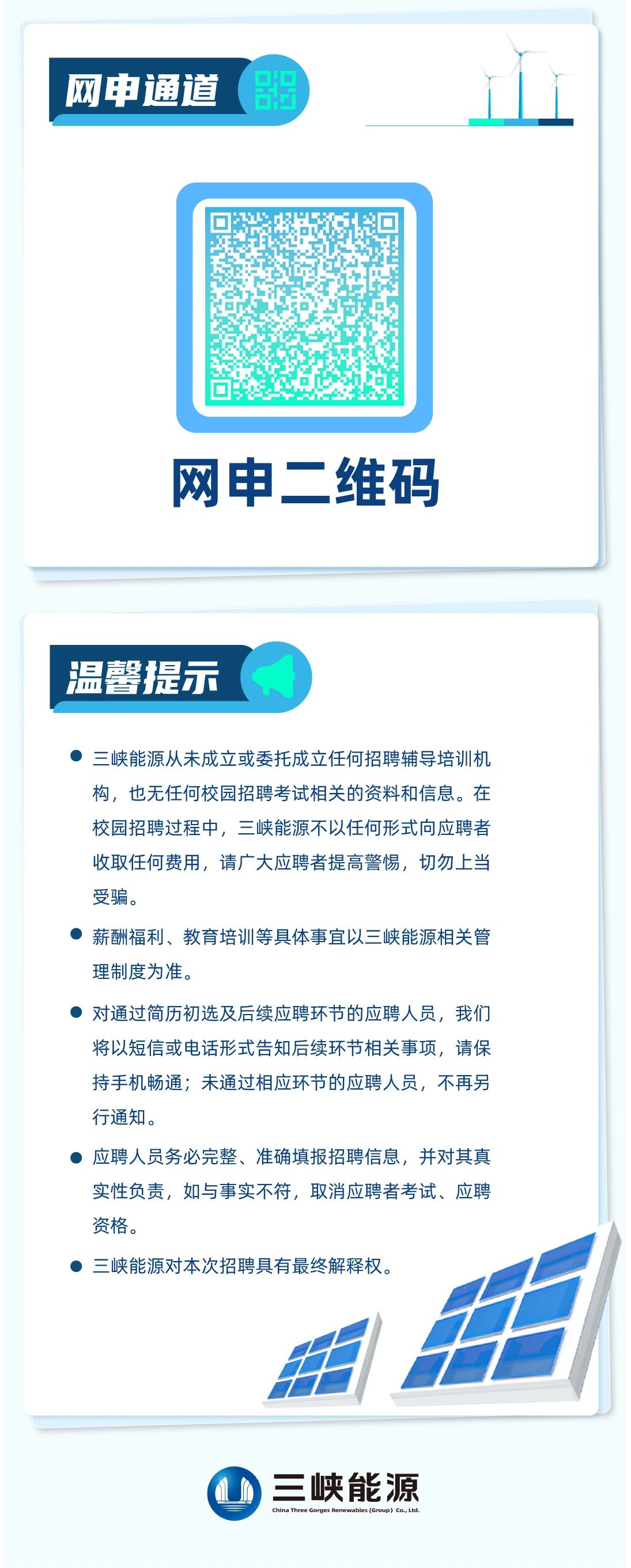 <p>网申通道</p> <p> </p> <p>网申二维码</p> <p>温馨提示</p> <p>三峡能源从未成立或委托成立任何招聘辅导培训机<br/>构，也无任何校园招聘考试相关的资料和信息。在<br/>校园招聘过程中，三峡能源不以任何形式向应聘者<br/>收取任何费用，请广大应聘者提高警惕，切勿上当<br/>受骗。</p> <p>薪酬福利、教育培训等具体事宜以三峡能源相关管<br/>理制度为准。</p> <p>对通过简历初选及后续应聘环节的应聘人员，我们<br/>将以短信或电话形式告知后续环节相关事项，请保<br/>持手机畅通;未通过相应环节的应聘人员，不再另<br/>行通知。</p> <p>应聘人员务必完整、准确填报招聘信息，并对其真<br/>实性负责，如与事实不符，取消应聘者考试、应聘<br/>资格。</p> <p>三峡能源对本次招聘具有最终解释权。</p> <p>三峡能源</p>