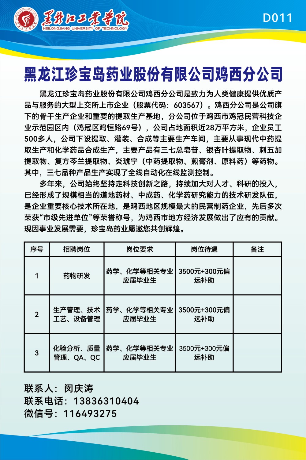 <p>红工年寺优</p> <p>HEILONGJIANG UNIVERSITYOF TECHNOLOGY</p> <p>黑龙江珍宝岛药业股份有限公司鸡西分公司</p> <p>黑龙江珍宝岛药业股份有限公司鸡西分公司是致力为人类健康提供优质产</p> <p>品与服务的大型.上交所.上市企业(股票代码: 603567) 。鸡西分公司是公司旗</p> <p>下的骨干生产企业和重要的提取生产基地,分公司位于鸡西市鸡冠民营科技企</p> <p>业示范园区内(鸡冠区鸡恒路69号),公司占地面积近28万平方米,企业员工</p> <p>500多人,公司下设提取、灌装、合成等主要生产车间,主要从事现代中药提</p> <p>取生产和化学药品合成生产,主要产品有三七总皂苷、银杏叶提取物、刺五加</p> <p>提取物、复方芩兰提取物、炎琥宁(中药提取物、煎膏剂、原料药)等药物。</p> <p>其中,三七品种产品生产实现了全线自动化在线监测控制。</p> <p>多年来,公司始终坚持走科技创新之路,持续加大对人才、科研的投入,</p> <p>已经形成了规模相当的道地药材、中成药、化学药研究能力的技术研发队伍,</p> <p>是企业重要核心技术所在地,是鸡西地区规模最大的民营制药企业,先后多次</p> <p>荣获“市级先进单位”等荣誉称号,为鸡西市地方经济发展做出了应有的贡献。</p> <p>现因事业发展需要,珍宝岛药业愿邀您共创辉煌。</p> <p>联系人:闵庆涛</p> <p>联系电话: 13836310404</p> <p>微信号: 116493275</p>  <table> <tr><td>序号</td> <td>招聘岗位</td> <td>岗位要求</td> <td>岗位待遇</td> <td>备注</td> </tr> <tr><td>1</td> <td>药物研发</td> <td>药学、化学等相关专业应届毕业生</td> <td>3500元+300元偏远补助</td> <td></td> </tr> <tr><td>2</td> <td>生产管理、技术工艺、设备管理</td> <td>药学、化学等相关专业应届毕业生</td> <td>3500元+300元偏远补助</td> <td></td> </tr> <tr><td>3</td> <td>化验分析、质量管理、QA、QC</td> <td>药学、化学等相关专业应届毕业生</td> <td>3500元+300元偏远补助</td> <td></td> </tr> </table>