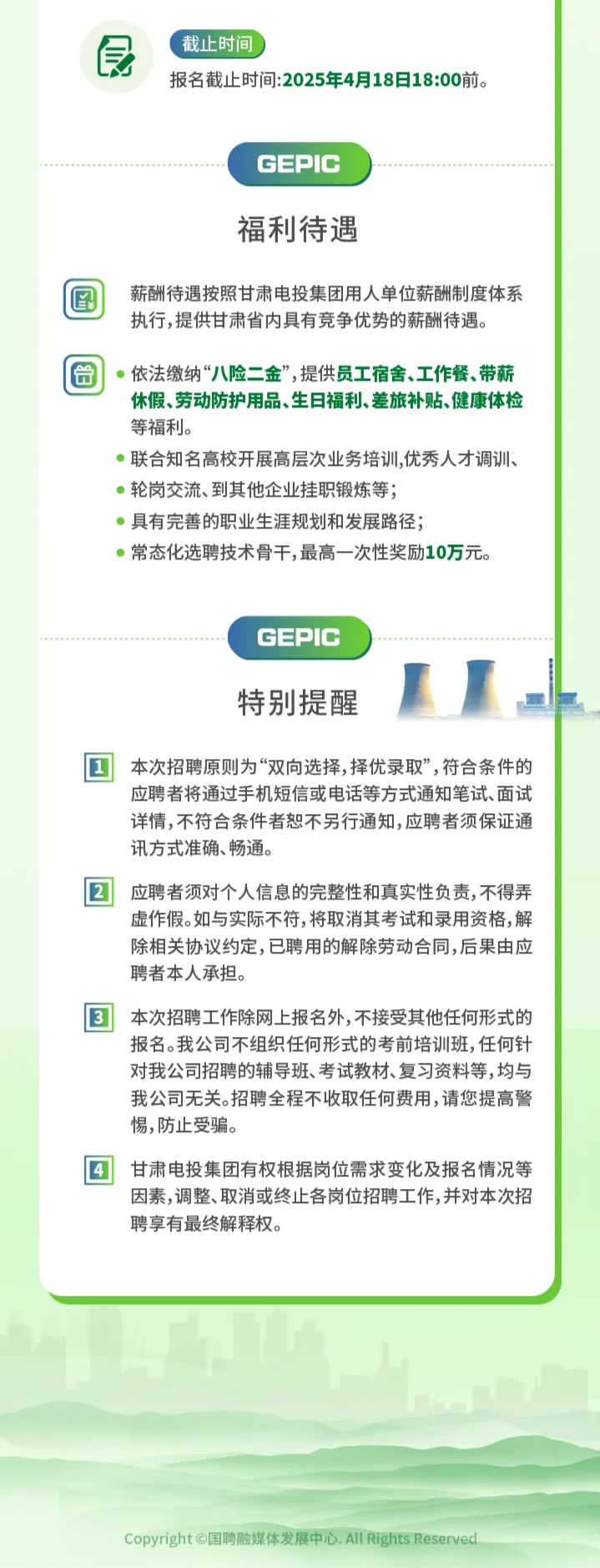 <p>食\'截止时间</p> <p>报名截止时间:2025年4月18日18:00前。</p> <p>GEPIC</p> <p>福利待遇</p> <p>圍薪酬待遇按照甘肃电投集团用人单位薪酬制度体系</p> <p>执行,提供甘肃省内具有竞争优势的薪酬待遇。</p> <p> 依法缴纳“八险二金” ,提供员工宿舍.工作餐.带薪</p> <p>休假、劳动防护用品、生日福利、差旅补贴、健康体检</p> <p>等福利。</p> <p> 联合知名高校开展高层次业务培训,优秀人才调训、</p> <p> 轮岗交流、到其他企业挂职锻炼等;</p> <p> 具有完善的职业生涯规划和发展路径;</p> <p> 常态化选聘技术骨干,最高- -次性奖励10万元。</p> <p>GEPIC</p> <p>特别提醒</p> <p>本次招聘原则为“双向选择, 择优录取”,符合条件的</p> <p>应聘者将通过手机短信或电话等方式通知笔试、面试</p> <p>详情,不符合条件者恕不另行通知,应聘者须保证通</p> <p>讯方式准确、畅通。</p> <p>应聘者须对个人信息的完整性和真实性负责,不得弄</p> <p>虚作假。如与实际不符,将取消其考试和录用资格,解</p> <p>除相关协议约定,已聘用的解除劳动合同,后果由应</p> <p>聘者本人承担。</p> <p>本次招聘工作除网上报名外,不接受其他任何形式的</p> <p>报名。我公司不组织任何形式的考前培训班,任何针</p> <p>对我公司招聘的辅导班、考试教材、复习资料等,均与</p> <p>我公司无关。招聘全程不收取任何费用,请您提高警</p> <p>惕,防止受骗。</p> <p>甘肃电投集团有权根据岗位需求变化及报名情况等</p> <p>因素,调整、取消或终止各岗位招聘工作,并对本次招</p> <p>聘享有最终解释权。</p> <p>Copyright C国聘融媒体发展中心All Rights Reserved</p>