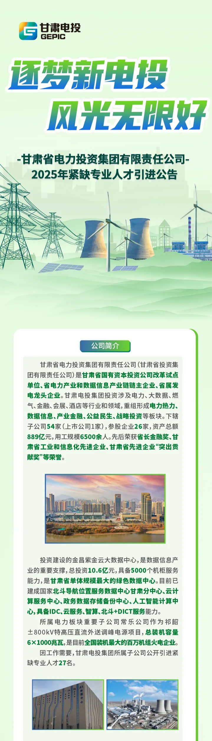 <p>5GEPIC甘肃电投</p> <p>逐梦新电投</p> <p>风光3 E限好</p> <p>-甘肃省电力投资集团有限责任公司</p> <p>2025年紧缺专业人才引进公告</p> <p>开</p> <p>公司简介]</p> <p>甘肃省电力投资集团有限责任公司(甘肃省投资集</p> <p>团有限责任公司)是甘肃省国有资本投资公司改革试点</p> <p>单位、省电力产业和数据信息产业链链主企业、省属发</p> <p>电龙头企业。甘肃电投集团投资涉及电力、大数据、燃</p> <p>气金融、会展、酒店等行业和领域,重组形成电力热力、</p> <p>数据信息、产业金融、公益民生、战略投资等板块。下辖</p> <p>子公司54家(_上市公司1家),参股企业26家,资产总额</p> <p>889亿元,用工规模6500余人。先后荣获省长金融奖、甘</p> <p>肃省工业和信息化先进企业、甘肃省先进企业“突出贡</p> <p>献奖”等荣誉。</p> <p>投资建设的金昌紫金云大数据中心,是数据信息产</p> <p>业的重要支撑,总投资10.6亿元,具备5000个机柜服务</p> <p>能力,是甘肃省单体规模最大的绿色数据中心。目前已</p> <p>建成国家北斗导航位置服务数据中心甘肃分中心、云计</p> <p>算服务中心、政务数据存储备份中心、人工智能计算中</p> <p>心,具备IDC、云服务、智算、北斗+DICT服务能力。</p> <p>所属电力板块重要子公司常乐公司作为祁韶</p> <p>士800kV特高压直流外送调峰电源项目,总装机容量</p> <p>6X1000兆瓦,是目前全国装机最大的百万机组火电企业。</p> <p>因工作需要,甘肃电投集团所属子公司公开引进紧</p> <p>缺专业人才27名。</p> <p>LaA1</p> <p>I</p>