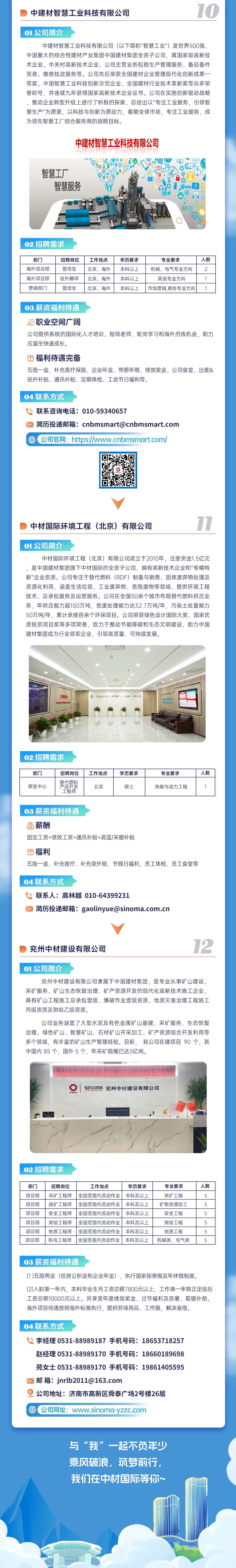 <p>中建材智慧工业科技有限公司</p> <p>10</p> <p>01公司简介</p> <p>中建材智慧工业科技有限公司(以下简称"智慧工业")是世界500强、<br/>中国最大的综合性建材产业集团中国建材集团全资子公司，属国家级高新技<br/>术企业、中关村高新技术企业，公司主营业务包括生产管理服务、备品备件<br/>贸易、维修技改服务等。公司先后荣获全国建材企业管理现代化创新成果一<br/>等奖、中国智慧工业科技创新示范企业、全国建材行业技术革新奖等众多荣<br/>誉称号，并连续九年获得国家高新技术企业证书。公司在实施创新驱动战略<br/>、推动企业转型升级上进行了积极的探索，总结出以"专注工业服务，引领智<br/>慧生产"为愿景，以科技与创新为原动力，着眼全球市场，专注工业服务，成<br/>为领先智慧工厂综合服务商的战略目标。</p> <p>中建材智慧工业科技有限公司</p> <p>智慧工厂</p> <p>智慧服务</p> <p>02招聘需求</p> <p>部门<br/>海外项目部<br/>海外项目部<br/>营销部门</p> <p>招聘岗位</p> <p>管培生<br/>驻外翻译</p> <p>管培生</p> <p>工作地点<br/>北京、海外<br/>北京、海外<br/>北京、海外</p> <p>学历要求<br/>本科以上<br/>本科以上<br/>本科以上</p> <p>专业要求</p> <p>机械、电气专业方向</p> <p>英语专业方向</p> <p>市场营销,商务专业方向</p> <p>人数</p> <p>2</p> <p>03薪资福利待遇</p> <p>职业空间广阔</p> <p>公司提供系统的国际化人才培训、指导老师、轮岗学习和海外历练机会，助力<br/>应届生快速成长。</p> <p>福利待遇完备</p> <p>五险一金、补充医疗保险、企业年金、带薪年假、绩效奖金、公司食堂、出差&<br/>驻外补贴、通讯补贴、定期体检、工会节日福利等。</p> <p>04联系方式</p> <p>联系咨询电话:010-59340657</p> <p>简历投递邮箱:cnbmsmart@cnbmsmart.com<br/>公司官网:https://www.cnbmsmart.com/</p> <p> </p> <p>中材国际环境工程(北京)有限公司</p> <p>11</p> <p>01公司简介</p> <p>中材国际环境工程(北京)有限公司成立于2010年，注册资金1.5亿元<br/>，是中国建材集团旗下中材国际的全资子公司，拥有高新技术企业和"专精特<br/>新"企业资质。公司专注于替代燃料(RDF)制备与销售、固体废弃物处理及<br/>资源化利用，涵盖生活垃圾、工业废弃物、危险废物等领域，提供环境工程<br/>技术、总承包服务及运营服务。公司在全国50余个城市布局替代燃料供应业<br/>务，年供应能力超150万吨，危废处理能力达32.7万吨/年，污染土处置能力<br/>50万吨/年，累计承接百余个环保项目。公司荣获绿色设计国际大奖、国家优<br/>质投资项目奖等多项荣誉，致力于推动节能降碳和生态文明建设，助力中国<br/>建材集团成为行业领军企业，引领高质量、可持续发展。</p> <p>三箱管</p> <p>中际环境工/北京)有限公司</p> <p> </p> <p>02招聘需求</p> <p>部门<br/>研发中心</p> <p>招聘岗位</p> <p>代樊</p> <p>开发</p> <p>工程师</p> <p>工作地点</p> <p>北京</p> <p>学历要求</p> <p>硕士</p> <p>专业要求<br/>热能与动力工程</p> <p>人数</p> <p>1</p> <p>03薪资福利待遇</p> <p>薪酬</p> <p>固定工资+绩效工资+通讯补贴+高温/采暖补贴</p> <p>福利</p> <p>五险一金、补充医疗、补充意外险、节假日福利、员工体检、员工食堂等</p> <p>04联系方式</p> <p>联系人:高林越010-64399231</p> <p>简历投递邮箱:gaolinyue@sinoma.com.cn</p> <p>兖州中材建设有限公司</p> <p>12</p> <p>01公司简介</p> <p>兖州中材建设有限公司隶属于中国建材集团，是专业从事矿山建设、<br/>采矿服务、矿山生态恢复治理、矿产资源开发的现代化高新技术施工企业<br/>具有矿山工程施工总承包壹级、爆破作业壹级资质、地质灾害治理工程施工<br/>丙级资质及测绘乙级资质。</p> <p>公司业务涵盖了大型水泥及有色金属矿山基建、采矿服务、生态恢复<br/>治理、绿色矿山、智慧矿山、石材矿山开采加工、矿产资源综合开发利用等<br/>多个领域，有丰富的矿山生产管理经验。目前，我公司在建项目90 个，其<br/>中国内85个，国外5个，年采矿规模已达3亿吨。</p> <p>中国橡</p> <p>sinoMa兖州中材建设有限公司</p> <p>02招聘需求</p> <p>部门</p> <p>项目部</p> <p>项目部</p> <p>项目部</p> <p>项目部</p> <p>项目部</p> <p>项目部</p> <p>招聘岗位</p> <p>工作地点</p> <p>学历要求</p> <p>专业要求</p> <p>人数</p> <p>采矿工程师|全国范围内流动作业本科及以上</p> <p>采矿工程</p> <p>5</p> <p>选矿工程师|全国范围内流动作业本科及以上矿物资源加工</p> <p>50</p> <p>安全工程师<br/>全国范围内流动作业本科及以上</p> <p>安全工程</p> <p>5</p> <p>测绘工程师<br/>全国范围内流动作业本科及以上</p> <p>测绘工程</p> <p>5</p> <p>地质工程师|全国范围内流动作业本科及以上</p> <p>地质工程</p> <p>机电工程师全国范围内流动作业本科及以上机械类、电气类5</p> <p>03薪资福利待遇</p> <p>(1)五险两金(住房公积金和企业年金)，执行国家探亲假及年休假制度。</p> <p>(2)入职第一年内，本科毕业生月工资总额7800元以上;工作满一年转正定级后<br/>工资总额10000元以上。另享受年度绩效奖金、过节福利及防暑、取暖补助。<br/>海外项目待遇按照海外标准执行，提供劳保用品、工作服，解决食宿。</p> <p>04联系方式</p> <p>李经理0531-88989187手机号码:18653718257<br/>赵经理0531-88989170手机号码:18660189698</p> <p>苑女士0531-88989170手机号码:19861405595<br/>邮箱:jnrlb2011@163.com</p> <p>公司地址:济南市高新区舜泰广场2号楼26层</p> <p>公司网址:www.sinoma-yzzc.com</p> <p>与“我”一起不负年少<br/>乘风破浪，筑梦前行，<br/>我们在中材国际等你~</p>