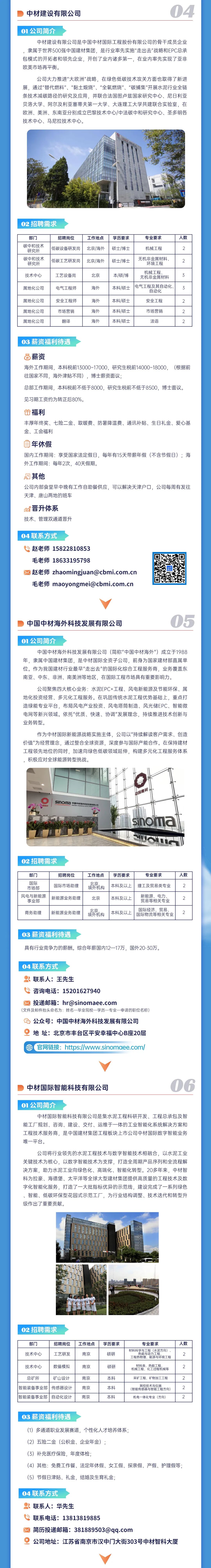 <p>中材建设有限公司</p> <p>04</p> <p>01公司简介</p> <p>中材建设有限公司是中国中材国际工程股份有限公司的骨干成员企业<br/>隶属于世界500强中国建材集团，是行业率先实施"走出去"战略和EPC总承<br/>包模式的开拓者和领先企业，开创了业内诸多第一，在业内率先实现了亚非<br/>欧美市场再平衡。</p> <p>公司大力推进"大欧洲"战略，在绿色低碳技术攻关方面也取得了新进<br/>展，通过"替代燃料"、“黏土煅烧”、“全氧燃烧”、“碳捕集”开展水泥行业全链<br/>条技术减碳路径的研究及应用，并联合法国图卢兹国家研究中心、尼日利亚<br/>贝洛大学、阿尔及利亚塞蒂夫第一大学、大连理工大学共建联合实验室，在<br/>欧洲、美洲、东南亚分别成立巴黎技术中心/中法碳中和研究中心、圣多明各<br/>技术中心、马尼拉技术中心。</p> <p>02招聘需求</p> <p>部门<br/>碳中和技术</p> <p>研究所<br/>碳中和技术</p> <p>研究所</p> <p>技术中心</p> <p>属地化公司</p> <p>属地化公司<br/>属地化公司<br/>属地化公司</p> <p>招聘岗位<br/>低碳设备研发岗<br/>低碳工艺研发岗</p> <p>工作地点<br/>北京/海外<br/>北京/海外</p> <p>工艺设备岗<br/>电气工程师</p> <p>北京</p> <p>海外</p> <p>安全工程师<br/>市场营销</p> <p>翻译</p> <p>海外</p> <p>海外</p> <p>海外</p> <p>学历要求<br/>硕士/博士<br/>硕士/博士</p> <p>本/硕/博<br/>本科/硕士</p> <p>本科/硕士<br/>本科/硕士<br/>本科/硕士</p> <p>专业要求</p> <p>机械工程</p> <p>无机非金属材料</p> <p>环境工程<br/>机械工程</p> <p>无机非金属材料</p> <p>电气工程及其自动化.</p> <p>自动化<br/>安全工程</p> <p>市场营销</p> <p>法语</p> <p>人数</p> <p>2</p> <p>2</p> <p>3</p> <p>3</p> <p>2</p> <p>2</p> <p>2</p> <p>03薪资福利待遇</p> <p>目薪资</p> <p>海外工作期间，本科税前13000~17000，研究生税前14000~18000，(根据前<br/>往国家不同，海外津贴不同)，博士薪资面议;</p> <p>总部工作期间，本科税前不低于8000，研究生税前不低于8500，博士面议。<br/>见习期工资约为转正后80%。</p> <p>福利</p> <p>丰厚年终奖、七险二金、取暖费、防暑降温费、通讯补贴、生日礼金、爱心基<br/>金、工会福利</p> <p>面<br/>年休假</p> <p>国内工作期间:享受国家法定假日，每年有15天带薪年假(不含节假日);海<br/>外工作期间:每年2次，40天假期。</p> <p>其他</p> <p>公司内部食堂早中晚有工作自助餐供应，可以解决天津户口，公司每周有发往<br/>天津、唐山两地的班车</p> <p>晋升体系</p> <p>技术、管理双通道晋升</p> <p>04联系方式</p> <p>赵老师15822810853</p> <p>毛老师18633195798</p> <p>赵老师 zhaomingjuan@cbmi.com.cn<br/>毛老师maoyongmei@cbmi.com.cn</p> <p> </p> <p>中国中材海外科技发展有限公司</p> <p>05</p> <p>01公司简介</p> <p>中国中材海外科技发展有限公司(简称"中国中材海外")成立于1988</p> <p>年，隶属中国建材集团，是中材国际全资子公司，前身为国家建材部直属单<br/>位。作为我国建材行业最早"走出去"的国际化综合工程服务商，业务覆盖东<br/>南亚、中东、非洲、南美洲等地区，在国际工程市场具有重要影响力。</p> <p>公司聚焦四大核心业务:水泥EPC+工程、风电新能源及节能环保、属<br/>地化投资经营、多元化工程服务。在巩固传统水泥工程优势基础上，重点打<br/>造绿能专业平台，布局风电产业投资、风电塔筒制造、风光储EPC、智能微<br/>电网等新兴领域。依托"优质、快速、协调"发展理念，持续推进技术创新与<br/>业务转型。</p> <p>作为中材国际新能源战略实施主体，公司以"持续解读客户需求、创造<br/>价值"为经营理念，通过整合全球资源，深度参与国际产能合作。在保持建材<br/>工程领先地位的同时，加速向绿色低碳领域延伸，构建多元化工程服务体系<br/>，积极应对全球能源转型挑战。</p> <p>sinoma<br/>中国中材海外科技发限有限公</p> <p>中国建材</p> <p>sinoma</p> <p>UO<br/> </p> <p>02招聘需求</p> <p>部门</p> <p>国际</p> <p>市场部<br/>风电与新能源</p> <p>事业部</p> <p>招聘岗位<br/>国际市场助理<br/>新能源业务助理</p> <p>商务助理</p> <p>新能源业务助理</p> <p>工作地点</p> <p>就构</p> <p>北京</p> <p>北京<br/>境外机构</p> <p>学历要求</p> <p>专业要求</p> <p>本科及以上理工及贸易类专业</p> <p>人数</p> <p>2</p> <p>本科及以上<br/>本科及以上</p> <p>新能源、电力<br/>贸易等相关专业</p> <p>国际经济、贸易<br/>国际物流等相关专业</p> <p>2</p> <p>2</p> <p>03薪资福利待遇</p> <p>具有行业竞争力的薪酬。综合年薪国内12一17万，国外20-30万。</p> <p>04联系方式</p> <p>联系人:王先生</p> <p>咨询电话:15201627940</p> <p>投递邮箱:hr@sinomaee.com</p> <p>(文件及邮件抬头命名为:姓名一毕业院校一学历一专业一申请的职位名称)<br/>公众号:中国中材海外科技发展有限公司</p> <p> <br/>地址:北京市丰台区平安幸福中心B座20层</p> <p>官网链接:https://www.sinomaee.com/</p> <p>中材国际智能科技有限公司</p> <p>01公司简介</p> <p>中材国际智能科技有限公司是集水泥工程科研开发、工程总承包及智</p> <p>能工厂规划、咨询、建设、交付、运维于一体的工业智能化系统解决方案和<br/>工程技术服务商，是中国建材集团工程板块上市公司中材国际数字智能业务<br/>唯一平台。</p> <p>公司将行业领先的水泥工程技术与数字智能技术相融合，以水泥工业<br/>关键技术为核心，以数字智能技术为支撑，打造全周期产品序列和全流程解<br/>决方案，助力水泥工业向绿色化、高端化、智能化转型。20多年来，中材智<br/>科为拉豪、海德堡、太平洋等全球大型建材集团提供高质量的工程技术及数<br/>字化智能化服务，打造了一大批指标优异的示范线，建设完成了一系列绿色<br/>、智能、低碳环保型花园式示范工厂，为行业结构调整、技术迭代和转型升<br/>级作出了重要贡献。</p> <p>02招聘需求</p> <p>部门<br/>技术中心</p> <p>招聘岗位<br/>工艺研发</p> <p>工作地点</p> <p>南京</p> <p>学历要求</p> <p>硕研</p> <p>专业要求</p> <p>材料科学与工程(水泥方向)、<br/>热能与动力工程</p> <p>工程热物理、能源与环境工程</p> <p>人数</p> <p>2</p> <p>技术中心</p> <p>数值模拟</p> <p>南京</p> <p>总矿所</p> <p>矿山设计</p> <p>智能装备事业部</p> <p>传感器设计</p> <p>智能装备事业部</p> <p>自动化设计</p> <p>南京</p> <p>南京</p> <p>南京</p> <p>硕研</p> <p>本科</p> <p>本科</p> <p>本科</p> <p>材料类、热能工程</p> <p>机械工程、化工过程机械等<br/>采矿工程、矿物加工工程</p> <p>测控技术与仪器</p> <p>(智能传感器与智能工程方向)<br/>机电一体化专业(方向)</p> <p>2</p> <p>2</p> <p>0</p> <p>2</p> <p>03薪资福利待遇</p> <p>(1)多通道职业发展赛道，个性化人才培养体系;</p> <p>(2)五险二金(公积金、企业年金);</p> <p>(3)补充医疗保险，年度体检;</p> <p>(4)其他:免费工作餐、法定年休假、女工假、探亲假、产假、护理假等;<br/>(5)节假日津贴、礼金，结婚及生育礼金;</p> <p>04联系方式</p> <p>联系人:华先生</p> <p>联系电话:13813819885</p> <p>简历投递邮箱:381889503@qq.com</p> <p>公司地址:江苏省南京市汉中门大街303号中材智科大厦</p>