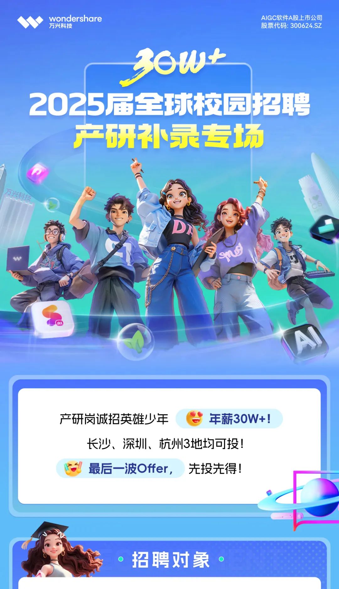 <p>wondershare</p> <p>AIGC软件A股上市公司</p> <p>万兴科技</p> <p>股票代码:300624.SZ</p> <p>36W+</p> <p>2025届全球校园招聘<br/>产研补录专场</p> <p>e<br/>ms</p> <p>产研岗诚招英雄少年</p> <p>年薪30W+!</p> <p>长沙、深圳、杭州3地均可投!<br/>最后一波Offer,<br/>先投先得!</p> <p>招聘对象</p>