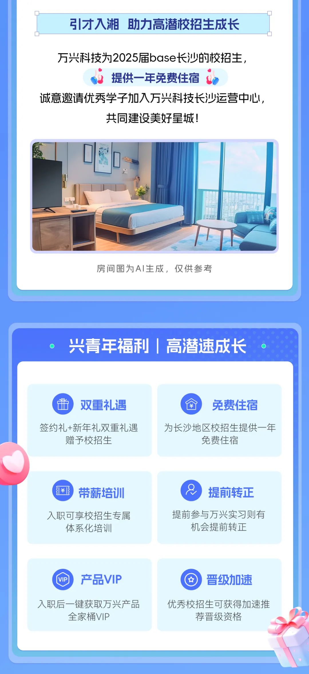 <p>引才入湘 助力高潜校招生成长</p> <p>万兴科技为2025届base长沙的校招生，</p> <p>提供一年免费住宿</p> <p>诚意邀请优秀学子加入万兴科技长沙运营中心，</p> <p>共同建设美好星城!</p> <p>房间图为AI生成，仅供参考</p> <p>兴青年福利 高潜速成长</p> <p>双重礼遇</p> <p>免费住宿</p> <p>签约礼+新年礼双重礼遇<br/>赠予校招生</p> <p>为长沙地区校招生提供一年</p> <p>免费住宿</p> <p>1￥</p> <p>带薪培训</p> <p>入职可享校招生专属<br/>体系化培训</p> <p>提前转正</p> <p>提前参与万兴实习则有<br/>机会提前转正</p> <p>产品VIP</p> <p>晋级加速</p> <p>入职后一键获取万兴产品</p> <p>全家桶VIP</p> <p>优秀校招生可获得加速推</p> <p>荐晋级资格</p>