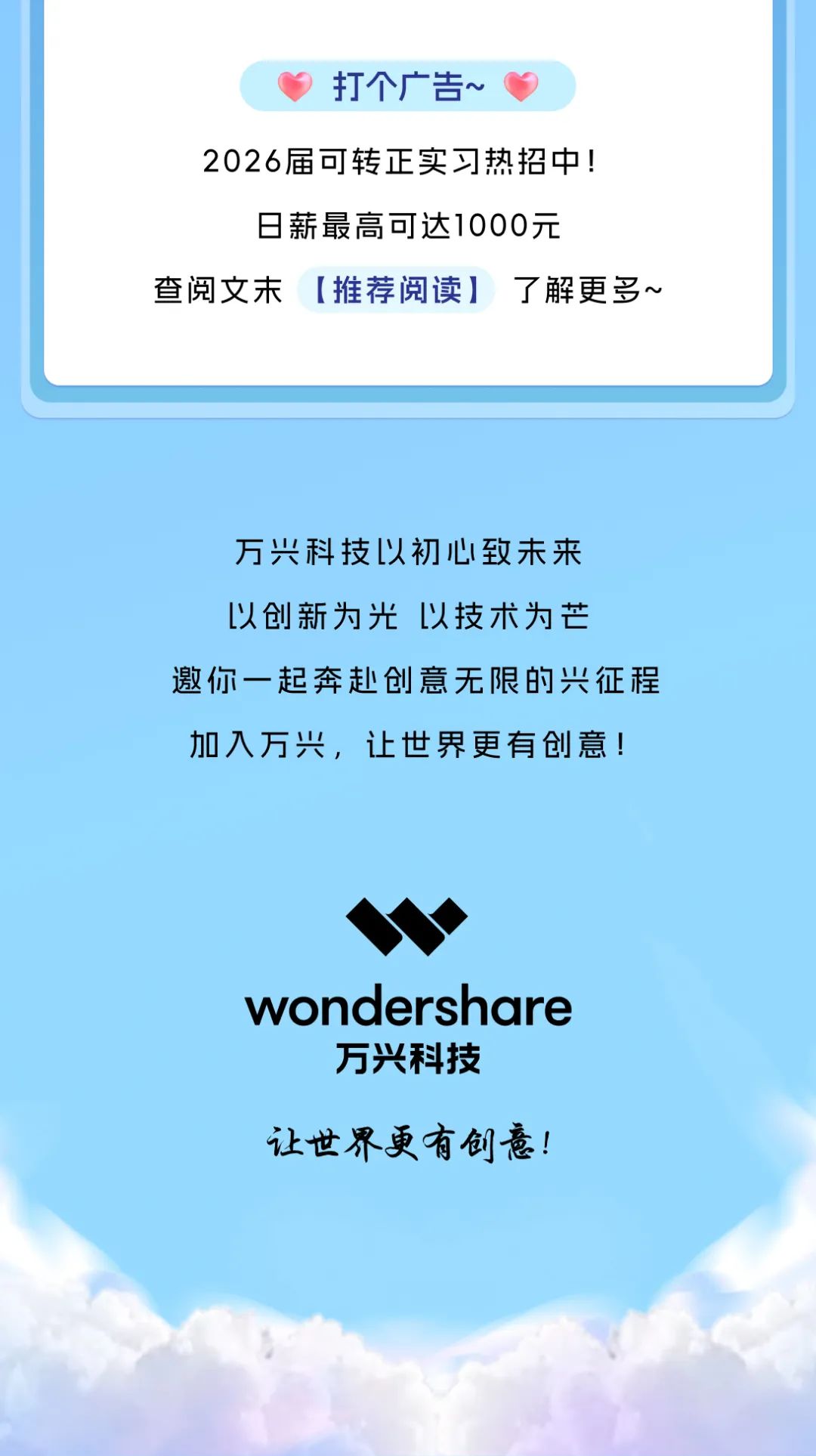 <p>打个广告~</p> <p>2026届可转正实习热招中!</p> <p>日薪最高可达1000元</p> <p>查阅文末[推荐阅读]了解更多~</p> <p>万兴科技以初心致未来<br/>以创新为光以技术为芒</p> <p>邀你一起奔赴创意无限的兴征程<br/>加入万兴，让世界更有创意!</p> <p>wondershare<br/>万兴科技</p> <p>让世界更有创意!</p>