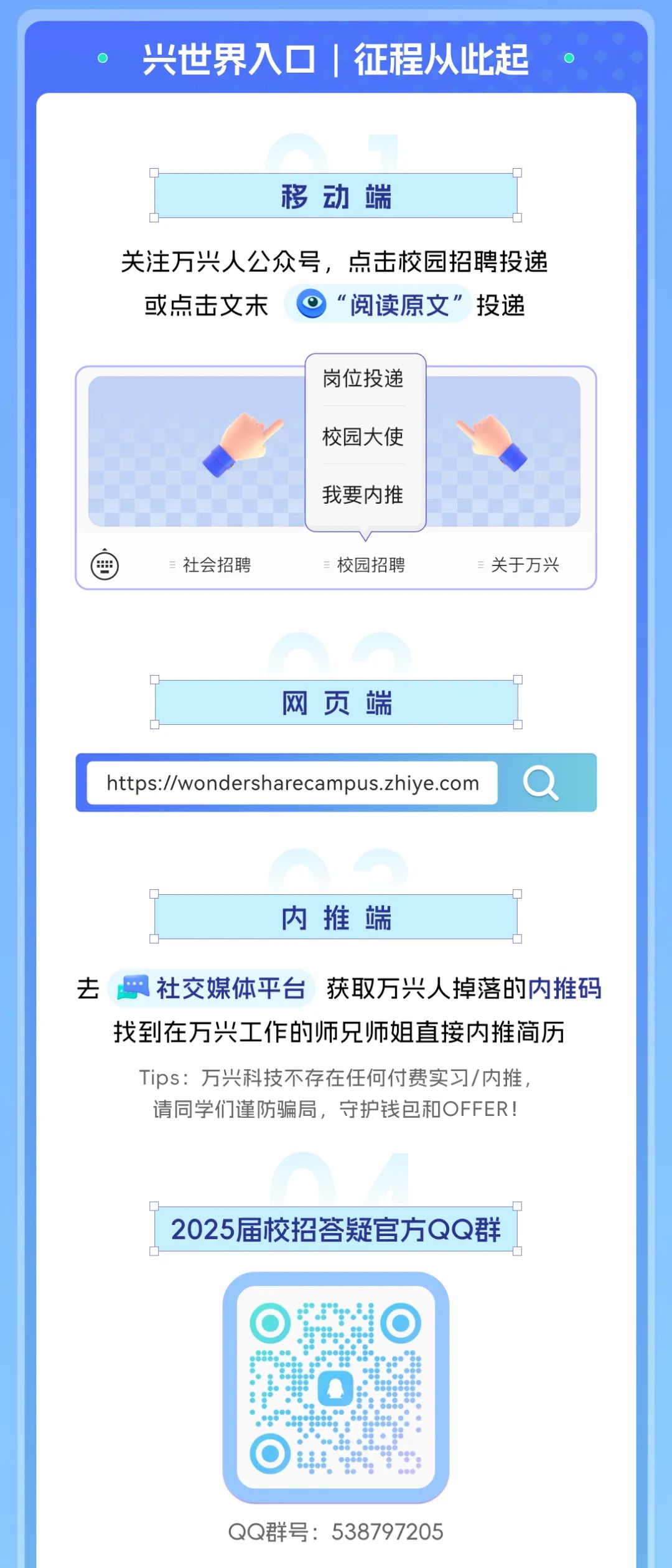 <p>兴世界入口征程从此起</p> <p>广</p> <p>移动端</p> <p>广</p> <p>关注万兴人公众号，点击校园招聘投递<br/>或点击文末<br/>“阅读原文”投递</p> <p>岗位投递<br/>校园大使<br/>我要内推</p> <p>社会招聘</p> <p>=校园招聘</p> <p>关于万兴</p> <p>网页端</p> <p>https://wondersharecampus.zhiye.com</p> <p>内推端</p> <p>去社交媒体平台获取万兴人掉落的内推码</p> <p>找到在万兴工作的师兄师姐直接内推简历<br/>Tips:万兴科技不存在任何付费实习/内推<br/>请同学们谨防骗局，守护钱包和OFFER!</p> <p>2025届校招答疑官方QQ群</p> <p>QQ群号:538797205</p>