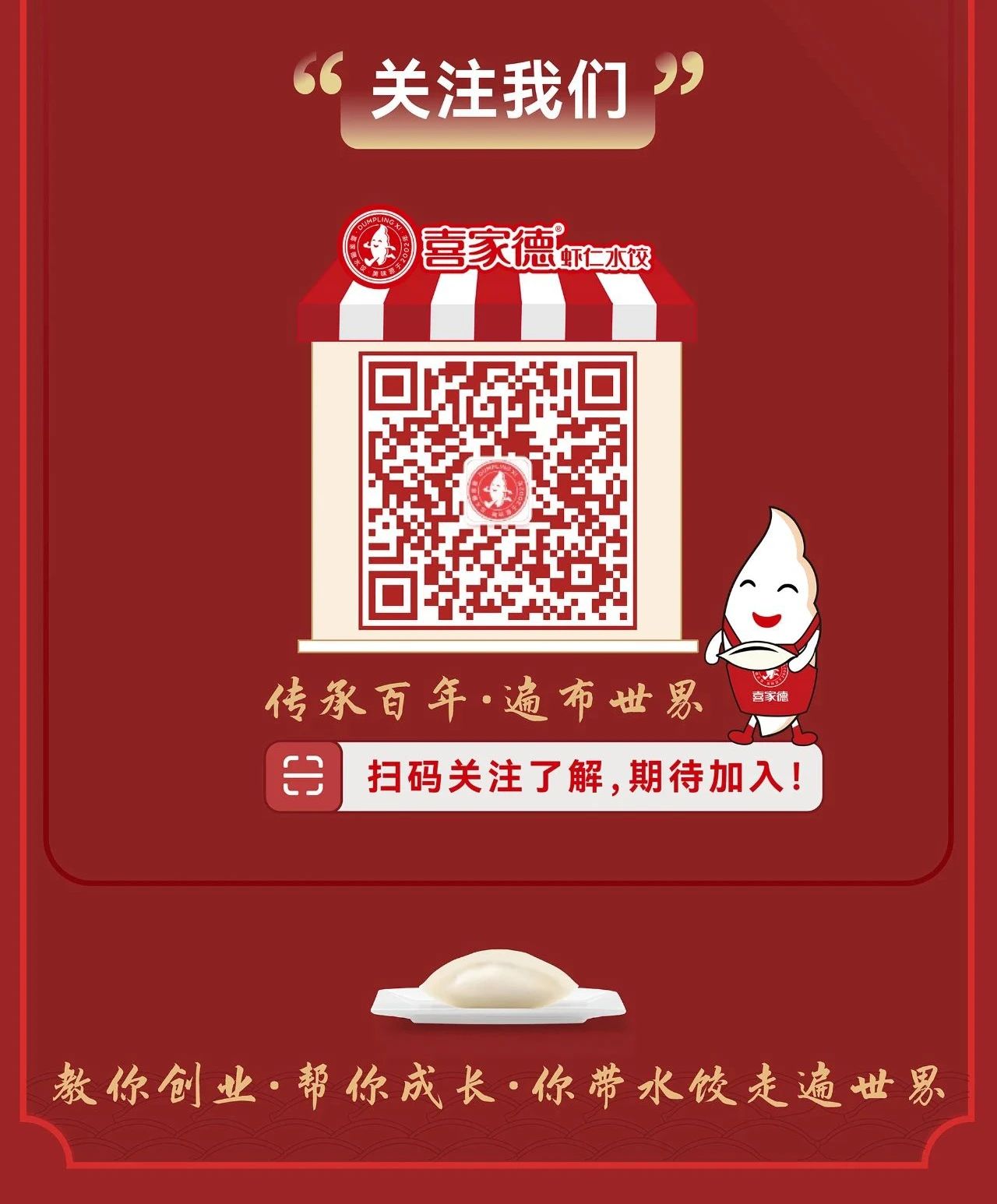 <p>关注我们<br/>99<br/>喜家德仁本校</p> <p>传承百年·遍布世男</p> <p>喜家德</p> <p>H<br/>扫码关注了解,期待加入!</p> <p>教你创业·帮你成长·你带水饺走遍世男</p>