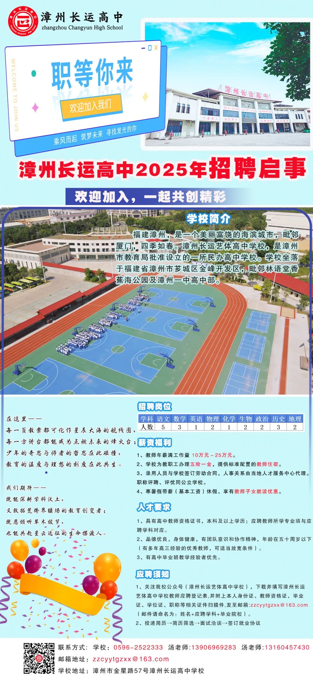 <p>漳州长运高中<br/>zhangzhou Changyun High School</p> <p>ELCOMETO JOINL</p> <p>职等你来</p> <p>欢迎加入我们<br/>乘风而起筑梦未来寻找发光的你</p> <p>意州女运高中</p> <p>漳州长运高中2025年招聘启事</p> <p>欢迎加入，一起共创精彩</p> <p> </p> <p>学校简介</p> <p>福建漳州，是一个美丽富饶的海滨城市，毗邻<br/>厦门，四季如春。漳州长运艺体高中学校。是漳州<br/>市教育局批准设立的一所民办高中学校。学校坐落<br/>于福建省漳州市芗城区金峰开发区。毗邻林语堂香<br/>蕉海公园及漳州一中高中部。</p> <p>招聘岗位</p> <p>在这里</p> <p>学科语文数学英语 物理 化学生物政治 历史|地理</p> <p>每一页教案都可化作星辰大海的航线图，<br/>人数</p> <p>每一方讲台都能成为点燃未来的烽火台;薪资福利</p> <p>少年的奇思与师者的哲思在此碰撞，</p> <p>1、教师年薪满工作量10万元25万元。</p> <p>教育的温度与理想的刻度在此共生。</p> <p>2、学校为教职工办理五险一金，提供标准配置的教师住宿。</p> <p>3、录用人员与学校签订劳动合同，人事关系由当地人才服务中心代理。<br/>职称评聘、评优同公立学校。</p> <p>我们期待-</p> <p>4、寒暑假带薪(基本工资)休假、享有教师子女就读优惠。</p> <p>既能深耕学科沃土</p> <p>又敢拓荒跨界疆场的教育创变者;</p> <p>人才要求</p> <p>既愿倾听草木拔节</p> <p>1、具有高中教师资格证书，本科及以上学历;应聘教师所学专业须与应</p> <p>也能共赴星云远征的生命摆渡人。</p> <p>聘学科对应。</p> <p>2、品德优良，身体健康，有团队意识和协作精神，年龄在五十周岁以下<br/>(有多年高三经验的优秀教师，可适当放宽条件)。</p> <p>3、有高中毕业班教学经验者优先。</p> <p>应聘须知</p> <p>1、关注我校公众号(漳州长运艺体高中学校)，下载并填写漳州长运<br/>艺体高中学校教师应聘登记表,并附上本人身份证、教师资格证、毕<br/>证、学位证、职称等相关证件扫描件,发至邮箱:zzcyytgzxx@163.con<br/>(邮件请命名为:姓名+应聘学科+毕院校)。</p> <p>2、投递简历→简历筛选→面试洽谈→签订就业协议</p> <p>联系方式:学校:0596-2522333 汤老师:13906969283 汤老师:13160457430<br/>邮箱地址:zzcyytgzxx@163.com</p> <p>学校地址:漳州市金星路57号漳州长运高中学校</p>