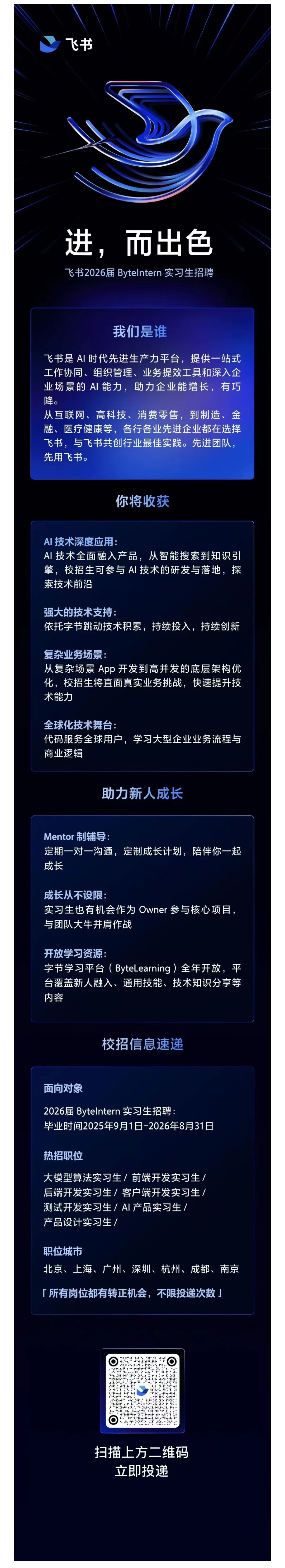 <p>飞书</p> <p>进，而出色<br/>飞书2026届 ByteIntern 实习生招聘</p> <p>我们是谁</p> <p>飞书是AI时代先进生产力平台，提供一站式<br/>工作协同、组织管理、业务提效工具和深入企<br/>业场景的AI能力，助力企业能增长，有巧<br/>降。</p> <p>从互联网、高科技、消费零售，到制造、金<br/>融、医疗健康等，各行各业先进企业都在选择<br/>飞书，与飞书共创行业最佳实践。先进团队，<br/>先用飞书。</p> <p>你将收获</p> <p>AI 技术深度应用</p> <p>AI技术全面融入产品，从智能搜索到知识引<br/>擎，校招生可参与AI技术的研发与落地，探<br/>索技术前沿</p> <p>强大的技术支持</p> <p>依托字节跳动技术积累，持续投入，持续创新</p> <p>复杂业务场景:</p> <p>从复杂场景App开发到高并发的底层架构优<br/>化，校招生将直面真实业务挑战，快速提升技<br/>术能力</p> <p>全球化技术舞台</p> <p>代码服务全球用户，学习大型企业业务流程与<br/>商业逻辑</p> <p>助力新人成长</p> <p>Mentor制辅导:</p> <p>定期一对一沟通，定制成长计划，陪伴你一起<br/>成长</p> <p>成长从不设限:</p> <p>实习生也有机会作为Owner参与核心项目.<br/>与团队大牛并肩作战</p> <p>开放学习资源:</p> <p>字节学习平台(ByteLearning)全年开放，平<br/>台覆盖新人融入、通用技能、技术知识分享等<br/>内容</p> <p>校招信息速递</p> <p>面向对象</p> <p>2026届 Bytelntern 实习生招聘</p> <p>毕业时间2025年9月1日-2026年8月31日</p> <p>热招职位</p> <p>大模型算法实习生/前端开发实习生/<br/>后端开发实习生/客户端开发实习生/<br/>测试开发实习生/AI产品实习生/</p> <p>产品设计实习生/</p> <p>职位城市</p> <p>北京、上海、广州、深圳、杭州、成都、南京</p> <p>「所有岗位都有转正机会，不限投递次数」</p> <p>扫描上方二维码<br/> </p> <p>立即投递</p>