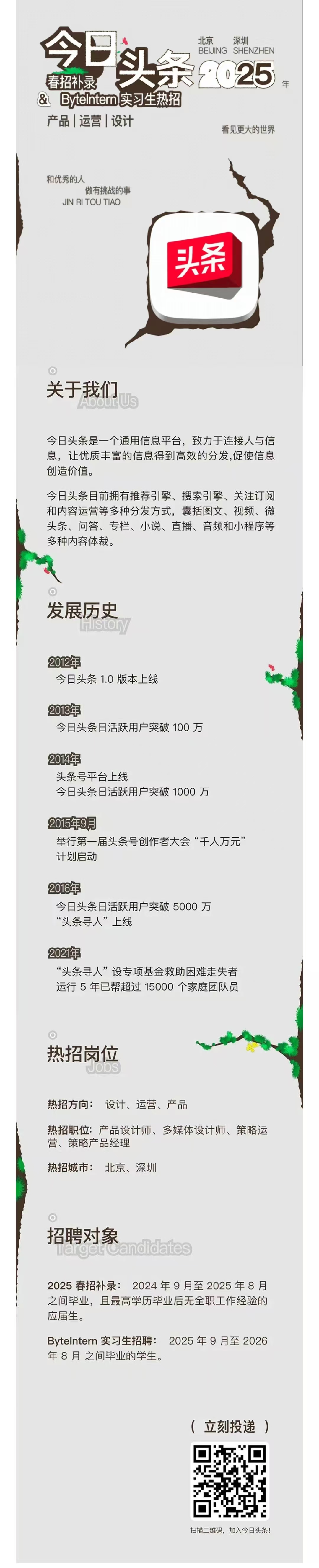 <p>北京<br/>深圳</p> <p>BEIJING SHENZHEN</p> <p>春招补录</p> <p>头条<br/>£25</p> <p>年</p> <p>&ByteInterm实习生热招</p> <p>产品|运营|设计</p> <p>看见更大的世界</p> <p>和优秀的人</p> <p>做有挑战的事<br/>JIN RI TOU TIAO</p> <p>头条</p> <p>关于我们</p> <p>今日头条是一个通用信息平台，致力于连接人与信<br/>息，让优质丰富的信息得到高效的分发,促使信息<br/>创造价值。</p> <p>今日头条目前拥有推荐引擎、搜索引擎、关注订阅<br/>和内容运营等多种分发方式，囊括图文、视频、微<br/>头条、问答、专栏、小说、直播、音频和小程序等<br/>多种内容体裁。</p> <p>发展历史</p> <p>2012年</p> <p>今日头条1.0版本上线</p> <p>2013年</p> <p>今日头条日活跃用户突破100万</p> <p>2014年</p> <p>头条号平台上线</p> <p>今日头条日活跃用户突破1000万</p> <p>2015年9月</p> <p>举行第一届头条号创作者大会“千人万元”<br/>计划启动</p> <p>2016年</p> <p>今日头条日活跃用户突破5000万<br/>“头条寻人”上线</p> <p>2021年</p> <p>“头条寻人”设专项基金救助困难走失者<br/>运行5年已帮超过15000个家庭团队员</p> <p>热招岗位</p> <p>bS</p> <p>热招方向:设计、运营、产品</p> <p>热招职位:产品设计师、多媒体设计师、策略运<br/>营、策略产品经理</p> <p>热招城市:北京、深圳</p> <p>招聘对象<br/>andidates</p> <p>2025春招补录:2024年9月至2025年8月<br/>之间毕业，且最高学历毕业后无全职工作经验的<br/>应届生。</p> <p>Bytelntern 实习生招聘:<br/>2025年9月至2026<br/>年8月之间毕业的学生。</p> <p>(立刻投递)</p> <p>扫描二维码，加入今日头条!</p>