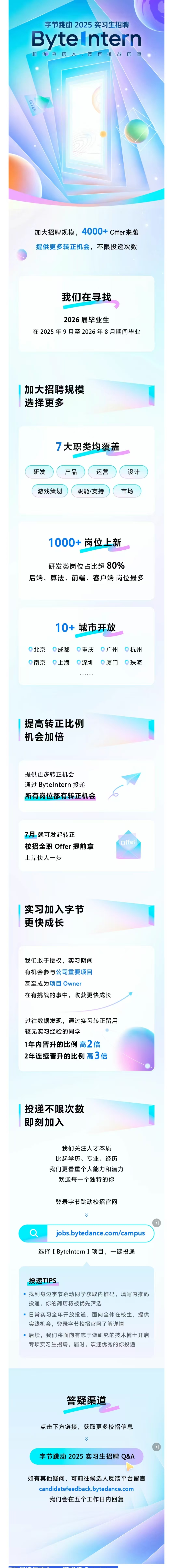 <p>字节跳动 2025实习生招聘<br/>ByteIntern<br/>和优秀的</p> <p>做<br/>有<br/>挑<br/>战的事</p> <p>OFFER</p> <p>加大招聘规模，4000+Offer来袭<br/>提供更多转正机会，不限投递次数</p> <p>我们在寻找</p> <p>2026届毕业生</p> <p>在2025年9月至2026年8月期间毕业</p> <p>加大招聘规模<br/>选择更多</p> <p>7大职类均覆盖</p> <p>研发</p> <p>产品</p> <p>运营</p> <p>设计</p> <p>游戏策划</p> <p>职能/支持</p> <p>市场</p> <p>1000+岗位上新</p> <p>研发类岗位占比超80%</p> <p>后端、算法、前端、客户端岗位最多</p> <p>10+城市开放</p> <p>北京</p> <p>南京</p> <p>成都</p> <p>上海</p> <p>重庆</p> <p>深圳</p> <p>广州</p> <p>厦门</p> <p>杭州</p> <p>珠海</p> <p>提高转正比例<br/>机会加倍</p> <p>提供更多转正机会<br/>通过 Bytelntern 投递<br/>所有岗位都有转正机会</p> <p>7月就可发起转正</p> <p>校招全职Offer提前拿<br/>上岸快人一步</p> <p>Offer</p> <p>实习加入字节<br/>更快成长</p> <p>我们敢于授权，实习期间<br/>有机会参与公司重要项目</p> <p>甚至成为项目Owner</p> <p>在有挑战的事中，收获更快成长</p> <p>过往数据发现，通过实习转正留用<br/>较无实习经验的同学</p> <p>1年内晋升的比例高2倍<br/>2年连续晋升的比例高3倍</p> <p>投递不限次数<br/>即刻加入</p> <p>我们关注人才本质<br/>比起学历、专业、经历<br/>我们更看重个人能力和潜力</p> <p>欢迎每一个独特的你</p> <p>登录字节跳动校招官网</p> <p>jobs.bytedance.com/campus<br/>选择[Bytelntern]项目，一键投递</p> <p>投递TIPS</p> <p>找到身边字节跳动同学获取内推码，填写内推码<br/>投递，你的简历将被优先筛选</p> <p>日常实习全年开放投递，面向全体在校生，提供<br/>实践机会，登录字节校招官网了解详情</p> <p>后续，我们将面向有志于做研究的技术博士开启<br/>专项实习生招聘，届时，欢迎优秀的你投递</p> <p>答疑渠道</p> <p>点击下方链接，获取更多校招信息</p> <p>字节跳动2025实习生招聘Q&A</p> <p>如有其他疑问，可前往候选人反馈平台留言</p> <p>candidatefeedback.bytedance.com</p> <p>我们会在五个工作日内回复</p> <p>“+”</p> <p>H Y </p>