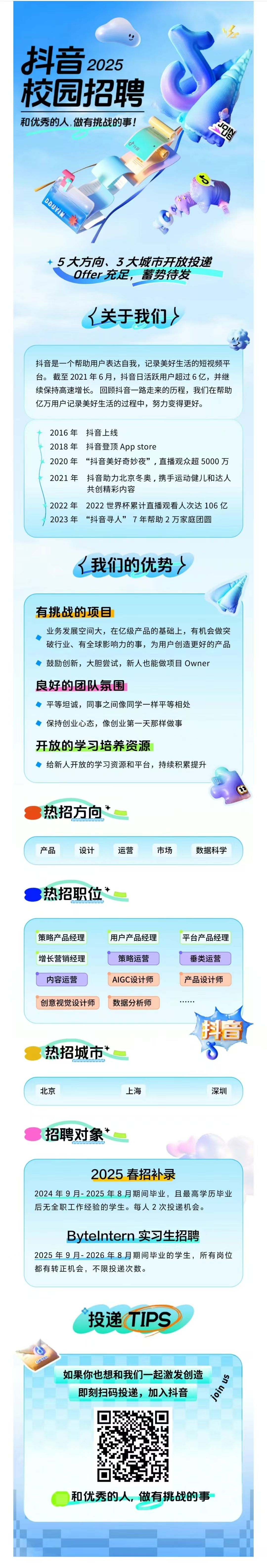 <p>抖音<br/>2025<br/>校园招聘<br/>和优秀的人,做有挑战的事!</p> <p>抖音</p> <p> </p> <p>DOUYIN</p> <p>→</p> <p>5大方向、3大城市开放投递</p> <p>Offer充足，蓄势待发<br/>人关于我们〉</p> <p>抖音是一个帮助用户表达自我，记录美好生活的短视频平<br/>台。截至2021年6月，抖音日活跃用户超过6亿，并继<br/>续保持高速增长。回顾抖音一路走来的历程，我们在帮助<br/>亿万用户记录美好生活的过程中，努力变得更好。</p> <p>2016年抖音上线</p> <p>2018年<br/>抖音登顶App store</p> <p>2020年<br/>“抖音美好奇妙夜”，直播观众超5000万<br/>2021 年抖音助力北京冬奥，携手运动健儿和达人</p> <p>共创精彩内容</p> <p>2022年2022世界杯累计直播观看人次达106亿<br/>2023年“抖音寻人”7年帮助2万家庭团圆</p> <p>我们的优势〉</p> <p>有挑战的项目</p> <p>业务发展空间大，在亿级产品的基础上，有机会做突<br/>破行业、有全球影响力的事，为用户创造更好的产品<br/>鼓励创新，大胆尝试，新人也能做项目Owner</p> <p>良好的团队氛围</p> <p>平等坦诚，同事之间像同学一样平等相处</p> <p>保持创业心态，像创业第一天那样做事</p> <p>开放的学习培养资源</p> <p>给新人开放的学习资源和平台，持续积累提升</p> <p>热招方向</p> <p>产品</p> <p>设计</p> <p>热招职位</p> <p>运营</p> <p>市场</p> <p>数据科学</p> <p>策略产品经理<br/>增长营销经理<br/>内容运营</p> <p>用户产品经理<br/>策略运营<br/>AIGC设计师</p> <p>平台产品经理<br/>垂类运营<br/>产品设计师</p> <p>创意视觉设计师</p> <p>数据分析师</p> <p>热招城市“</p> <p>抖音</p> <p>北京</p> <p>上海</p> <p>深圳</p> <p>招聘对象*</p> <p>2025春招补录</p> <p>2024年9月-2025年8月期间毕业，且最高学历毕业<br/>后无全职工作经验的学生。每人2次投递机会。</p> <p>Bytelntern 实习生招聘</p> <p>2025年9月-2026年8月期间毕业的学生，所有岗位<br/>都有转正机会，不限投递次数。</p> <p>投递TIPS</p> <p>OFFER</p> <p>如果你也想和我们一起激发创造</p> <p>join us</p> <p>即刻扫码投递，加入抖音</p> <p>和优秀的人，做有挑战的事</p>