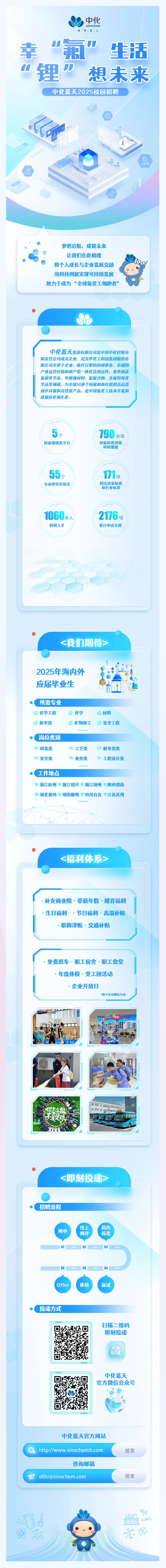 <p>中化科1学至1上sinochem</p> <p>幸"氟”生活</p> <p>n锂刀想未来</p> <p>中化蓝天2025校园招聘</p> <p>乐r山</p> <p><即刻投递></p> <p>。招聘流程</p> <p>线上简历</p> <p>网申测评筛选</p> <p>060504</p> <p>Offer体检面试</p> <p> 投递方式</p> <p>扫描二维码</p> <p>即刻投递</p> <p>o</p> <p>中化蓝天</p> <p>官方微信公众号</p> <p>中化蓝天官方网站</p> <p>( http://www.sinochemlt.com搜索</p> <p>咨询邮箱</p> <p>F slthr@sinochem.com搜索</p> <p>品</p> <p>(</p> <p>必园</p>  <table> <tr><td>梦想启航,成就未来 o 让我们在此相逢  将个人成长与企业发展交融用科技创新实现可持续发展致力于成为“全球氟化工领跑者”</td> </tr> <tr><td> wD.)中化蓝天集团有限公司是中国中化控股有限责任公司成员企业,是昊华化工科技集团股份有限公司全资子企业,依托完整的科研体系、卓越的产业运营经验和研产销一体化高效运作,业务涵盖氟碳化学品、电解液材料、氟聚合物、含氟特殊化学品等领域,为全球50多个国家和地区提供高品质绿色环保和高性能产品,是中国氟化工技术开发和成果转化领先者。5个 790余项国家级研发平台 国家和省部级科研课题55  17专业研究实验室 制定国家标准和行业标准1060余人 2176项科研人才 累计申请专利I人I</td> </tr> <tr><td> <我们期待>。Y2025年海内外 。OA应届毕业生 。hi 上。所需专业0.化学工程 目.化学 D.材料0.机电仪 0.矿物加工 安全工程......o岗位类别明研发类 明工艺类 明机电仪类吊安全类 鹃业务类 開工程设计类 .....。工作地点 :浙江杭州 浙江绍兴 浙江湖州 陕西渭南 .湖北黄冈 湖南郴州 :四川自贡 江苏苏州......</td> </tr> <tr><td> <福利体系>..补充商业险.带薪年假.婚育福利.生B福利.节日福利.高温补贴.职称津贴.交通补贴.免费班车.职工宿舍.职工食堂. 年度体检,党工团活动.企业开放日*各子公司略有不同督 C冲上日需为油放L川 用0 电中 数. 售 .明I BT2 )11 .你怎能 T菜足珠店Lr 1</td> </tr> </table>