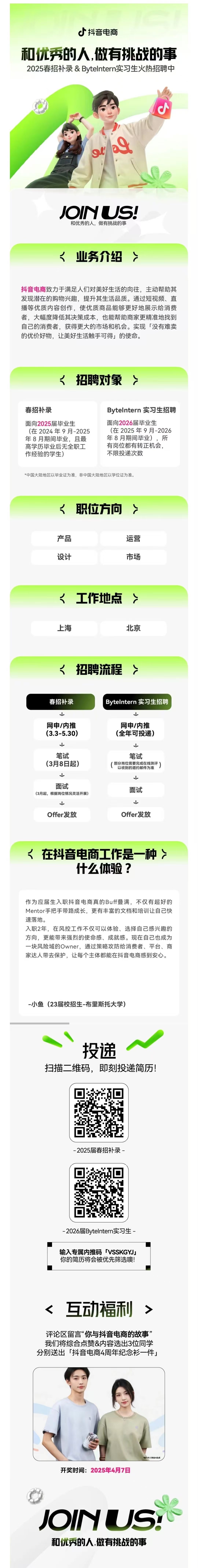 <p>抖音电商</p> <p>和优秀的人,做有挑战的事<br/>2025春招补录&Bytelntern实习生火热招聘中</p> <p>d</p> <p>JOINUS!<br/>和优秀的人，做有挑战的事</p> <p><业务介绍</p> <p>抖音电商致力于满足人们对美好生活的向往，主动帮助其<br/>发现潜在的购物兴趣，提升其生活品质。通过短视频、直<br/>播等优质内容创作，使优质商品能够更好地展示给消费<br/>者，大幅度降低其决策成本，也能帮助商家更精准地找到<br/>自己的消费者，获得更大的市场和机会。实现「没有难卖<br/>的优价好物，让美好生活触手可得」的使命。</p> <p><招聘对象></p> <p>春招补录</p> <p>面向2025届毕业生</p> <p>(在2024年9月-2025<br/>年8月期间毕业，且最<br/>高学历毕业后无全职工<br/>作经验的学生)</p> <p>Bytelntern 实习生招聘<br/>面向2026届毕业生</p> <p>(在2025年9月-2026<br/>年8月期间毕业)，所<br/>有岗位都有转正机会，<br/>不限投递次数</p> <p>*中国大陆地区以毕业证为准，非中国大陆地区以学位证为准。</p> <p><<br/>职位方向></p> <p>产品</p> <p>设计</p> <p>运营</p> <p>市场</p> <p><工作地点<br/>上海</p> <p>北京</p> <p><招聘流程></p> <p>春招补录</p> <p>网申/内推<br/>(3.3-5.30)</p> <p>笔试<br/>(3月8日起)<br/> </p> <p>面试</p> <p>(3月起，根据岗位情况灵活开展)</p> <p>Offer发放</p> <p>Bytelntern实习生招聘</p> <p>↓</p> <p>网申/内推<br/>(全年可投递)</p> <p>↓</p> <p>笔试</p> <p>(部分岗位需要完成在线测评)</p> <p>以收到的邀约邮件为准</p> <p> </p> <p>面试</p> <p> </p> <p>Offer发放</p> <p><在抖音电商工作是一种</p> <p>什么体验?</p> <p>作为应届生入职抖音电商真的Buff叠满，不仅有超好的<br/>Mentor手把手带路成长，更有丰富的文档和培训让自己快<br/>速落地。</p> <p>入职2年，在风控工作不仅可以体验、选择自己感兴趣的<br/>方向，更能带来强烈的使命感、成就感。现在自己也成为<br/>一块风险域的Owner，通过策略攻防给消费者、平台、商<br/>家达人带去保护，让每个主体都能在抖音电商感到安心。</p> <p>-小鱼(23届校招生-布里斯托大学)</p> <p>投递</p> <p>扫描二维码，即刻投递简历!</p> <p>-2025届春招补录-</p> <p>-2026届Bytelntern实习生-</p> <p>输入专属内推码「VSSKGYJ」<br/>你的简历将会被优先筛选噢!</p> <p><互动福利></p> <p>评论区留言“你与抖音电商的故事”<br/>我们将综合点赞&内容选出3位同学<br/>分别送出「抖音电商4周年纪念衫一件」</p> <p>开奖时间:2025年4月7日</p> <p>*國片中人物由AI生成</p> <p>JOINUS<br/>和优秀的人,做有挑战的事</p>