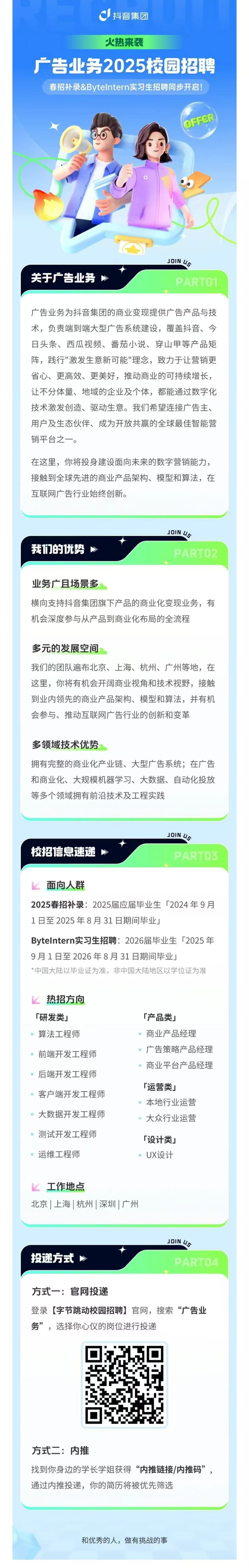 <p>抖音集团</p> <p>火热来袭</p> <p>广告业务2025校园招聘</p> <p>春招补录&Bytelntern实习生招聘同步开启!</p> <p>OFFER</p> <p>关于广告业务</p> <p>JOIN US</p> <p>PARTO1</p> <p>广告业务为抖音集团的商业变现提供广告产品与技<br/>术，负责端到端大型广告系统建设，覆盖抖音、今<br/>日头条、西瓜视频、番茄小说、穿山甲等产品矩<br/>阵，践行"激发生意新可能"理念，致力于让营销更<br/>省心、更高效、更美好，推动商业的可持续增长，<br/>让不分体量、地域的企业及个体，都能通过数字化<br/>技术激发创造、驱动生意。我们希望连接广告主、<br/>用户及生态伙伴、成为开放共赢的全球最佳智能营<br/>销平台之一。</p> <p>在这里，你将投身建设面向未来的数字营销能力，<br/>接触到全球先进的商业产品架构、模型和算法，在<br/>互联网广告行业始终创新。</p> <p>我们的优势</p> <p>JOIN U</p> <p>PARTO2</p> <p>业务广且场景多</p> <p>横向支持抖音集团旗下产品的商业化变现业务，有<br/>机会深度参与从产品到商业化布局的全流程</p> <p>多元的发展空间</p> <p>我们的团队遍布北京、上海、杭州、广州等地，在<br/>这里，你将有机会开阔商业视角和技术视野，接触<br/>到业内领先的商业产品架构、模型和算法，并有机<br/>会参与、推动互联网广告行业的创新和变革</p> <p>多领域技术优势</p> <p>拥有完整的商业化产业链、大型广告系统;在广告<br/>和商业化、大规模机器学习、大数据、自动化投放<br/>等多个领域拥有前沿技术及工程实践</p> <p>校招信息速递</p> <p>JOIN U5</p> <p>PARTO3</p> <p>面向人群</p> <p>2025春招补录:2025届应届毕业生「2024年9月<br/>1日至2025年8月31日期间毕业」</p> <p>Bytelntern实习生招聘:2026届毕业生「2025年<br/>9月1日至2026年8月31日期间毕业」</p> <p>*中国大陆以毕业证为准，非中国大陆地区以学位证为准</p> <p>热招方向<br/>「研发类」<br/>算法工程师</p> <p>前端开发工程师<br/>后端开发工程师<br/>客户端开发工程师<br/>大数据开发工程师<br/>测试开发工程师</p> <p>运维工程师</p> <p>「产品类」</p> <p>商业产品经理</p> <p>广告策略产品经理<br/>商业平台产品经理</p> <p>「运营类」</p> <p>本地行业运营<br/>大众行业运营</p> <p>「设计类」</p> <p>UX设计</p> <p>工作地点</p> <p>北京|上海|杭州|深圳|广州</p> <p>投递方式</p> <p>JOIN US</p> <p>PARTO4</p> <p>方式一:官网投递</p> <p>登录[字节跳动校园招聘]官网，搜索“广告业<br/>务”，选择你心仪的岗位进行投递</p> <p>方式二:内推</p> <p>找到你身边的学长学姐获得“内推链接/内推码”，<br/>通过内推投递，你的简历将被优先筛选</p> <p>和优秀的人，做有挑战的事</p>