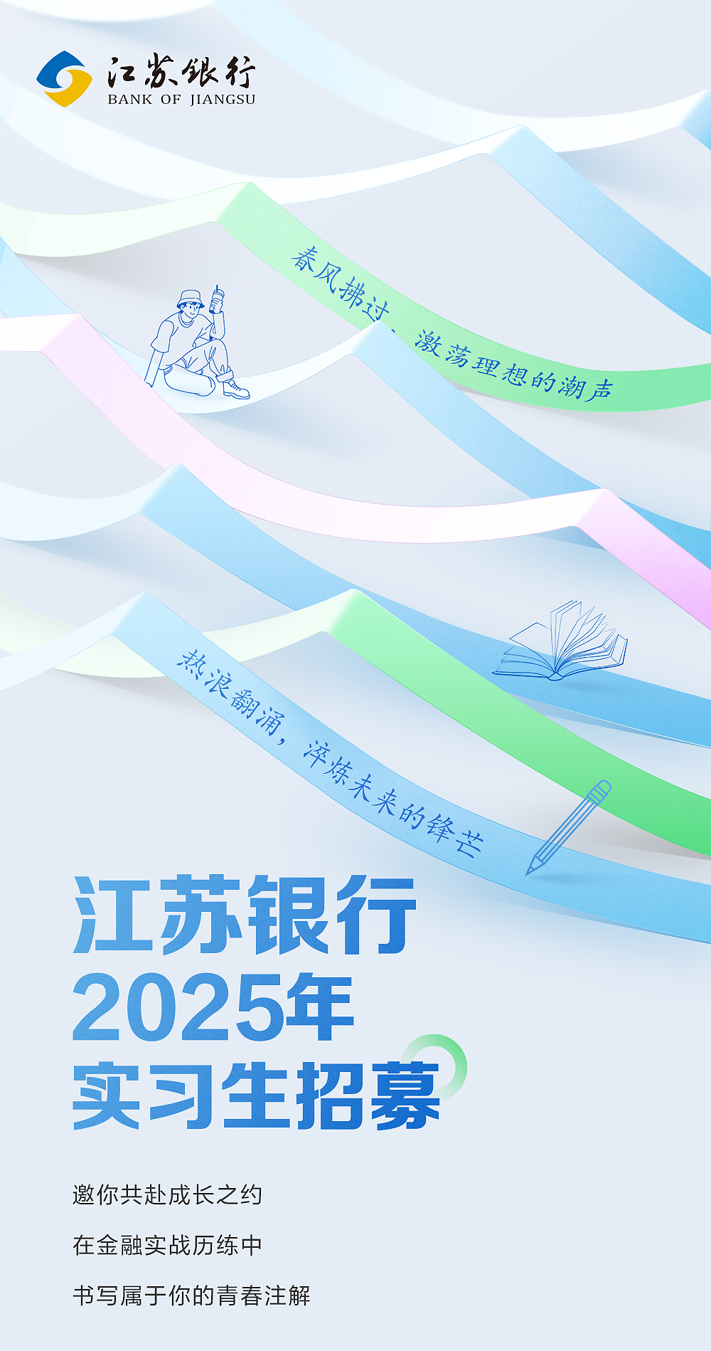<p>江苏銀行</p> <p>BANK OF IIANGSU</p> <p>春风拂过、激荡理想的潮声</p> <p>热浪翻涌，淬炼未来的锋芒</p> <p>江苏银行<br/>2025年<br/>实习生招募<br/>邀你共赴成长之约</p> <p>在金融实战历练中</p> <p>书写属于你的青春注解</p>