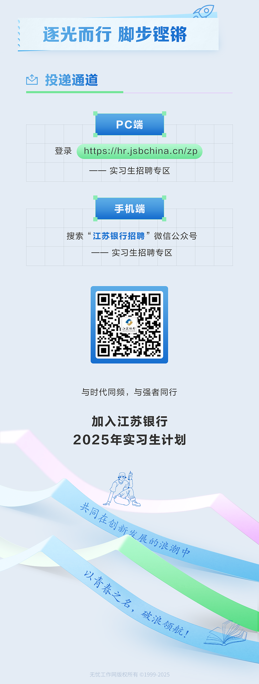 <p>逐光而行脚步铿锵<br/>心投递通道</p> <p>PC端</p> <p>登录</p> <p>https://hr.jsbchina.cn/zp</p> <p>实习生招聘专区</p> <p>手机端</p> <p>搜索“江苏银行招聘”微信公众号</p> <p>实习生招聘专区</p> <p>与时代同频，与强者同行</p> <p>加入江苏银行<br/>2025年实习生计划</p> <p>共同在创新发展的浪潮中</p> <p>以青春之名，破浪领航!</p> <p>无忧工作网版权所有@1999-2025</p>