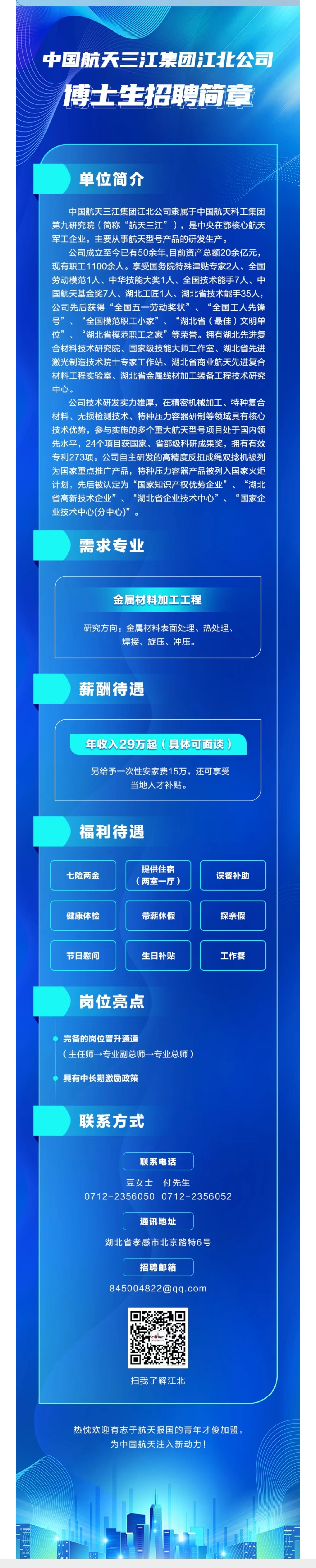 <p>中国航天三江集团江北公司<br/>博士生招聘简章</p> <p>单位简介</p> <p>中国航天三江集团江北公司隶属于中国航天科工集团<br/>第九研究院(简称“航天三江”)，是中央在鄂核心航天<br/>军工企业，主要从事航天型号产品的研发生产。</p> <p>公司成立至今已有50余年,目前资产总额20余亿元，<br/>现有职工1100余人。享受国务院特殊津贴专家2人、全国<br/>劳动模范1人、中华技能大奖1人、全国技术能手7人、中<br/>国航天基金奖7人、湖北工匠1人、湖北省技术能手35人，<br/>公司先后获得“全国五一劳动奖状”、“全国工人先锋<br/>号”<br/>“全国模范职工小家”<br/>“湖北省(最佳)文明单<br/>位”、<br/>“湖北省模范职工之家”等荣誉。拥有湖北先进复<br/>合材料技术研究院、国家级技能大师工作室、湖北省先进<br/>激光制造技术院士专家工作站、湖北省商业航天先进复合<br/>材料工程实验室、湖北省金属线材加工装备工程技术研究<br/>中心。</p> <p>公司技术研发实力雄厚，在精密机械加工、特种复合<br/>材料、无损检测技术、特种压力容器研制等领域具有核心<br/>技术优势，参与实施的多个重大航天型号项目处于国内领<br/>先水平，24个项目获国家、省部级科研成果奖，拥有有效<br/>专利273项。公司自主研发的高精度反扭成绳双捻机被列<br/>为国家重点推广产品，特种压力容器产品被列入国家火炬<br/>计划，先后被认定为“国家知识产权优势企业”<br/>、“湖北<br/>省高新技术企业”、“湖北省企业技术中心”、<br/>“国家企<br/>业技术中心(分中心)”</p> <p>需求专业</p> <p>金属材料加工工程</p> <p>研究方向:金属材料表面处理、热处理、</p> <p>焊接、旋压、冲压。</p> <p>薪酬待遇</p> <p>年收入29万起(具体可面谈)</p> <p>另给予一次性安家费15万，还可享受</p> <p>当地人才补贴。</p> <p>福利待遇</p> <p>提供住宿</p> <p>七险两金</p> <p>(两室一厅)</p> <p>健康体检</p> <p>带薪休假</p> <p>误餐补助</p> <p>探亲假</p> <p>节日慰问</p> <p>生日补贴</p> <p>工作餐</p> <p>岗位亮点</p> <p>完备的岗位晋升通道</p> <p>(主任师一专业副总师→专业总师)</p> <p>具有中长期激励政策</p> <p>联系方式</p> <p>联系电话</p> <p>豆女士<br/>付先生</p> <p>0712-2356050 0712-2356052</p> <p>通讯地址</p> <p>湖北省孝感市北京路特6号</p> <p>招聘邮箱</p> <p>845004822@qq.com</p> <p>扫我了解江北</p> <p>热忱欢迎有志于航天报国的青年才俊加盟，</p> <p>为中国航天注入新动力!</p>