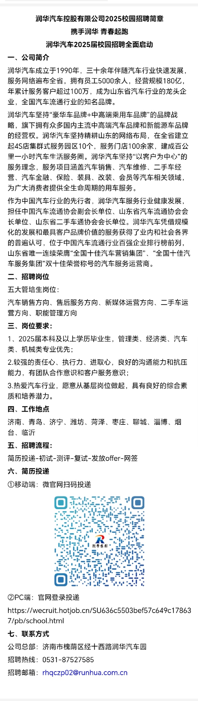 <p>润华汽车控股有限公司2025校园招聘简章</p> <p>携手润华青春起跑</p> <p>润华汽车2025届校园招聘全面启动</p> <p>、公司简介</p> <p>润华汽车成立于1990年，三十余年伴随汽车行业快速发展<br/>服务网络遍布全省，拥有员工5000余人，经营规模180亿.<br/>年累计服务客户超过100万，成为山东省汽车行业的龙头企<br/>业，全国汽车流通行业的知名品牌。</p> <p>润华汽车坚持“豪华车品牌+中高端乘用车品牌”的品牌战<br/>略，旗下拥有众多国内主流中高端汽车品牌和新能源车品牌<br/>的经营权。润华汽车坚持精耕山东的网络布局，在全省建立<br/>起4S店集群式服务园区10个，服务门店100余家，建成百公<br/>里一小时汽车生活服务圈。润华汽车坚持“以客户为中心”的<br/>服务理念，服务项目涵盖汽车销售、汽车维修、二手车经<br/>营、汽车金融、保险、装具、改装、会员等汽车相关领域<br/>为广大消费者提供全生命周期的用车服务。</p> <p>作为中国汽车行业的先行者，润华汽车服务行业健康发展<br/>担任中国汽车流通协会副会长单位、山东省汽车流通协会会<br/>长单位、山东省二手车通协会会长单位。润华汽车凭借规模<br/>化的发展和最具客户品牌价值的服务获得了业内和社会各界<br/>的普遍认可，位于中国汽车流通行业百强企业排行榜前列，<br/>山东省唯一连续荣膺“全国十佳汽车营销集团”、“全国十佳汽<br/>车服务集团”双十佳荣誉称号的汽车服务运营商。</p> <p>二、招聘岗位</p> <p>五大管培生岗位:</p> <p>汽车销售方向、售后服务方向、新媒体运营方向、二手车运<br/>营方向、职能管理方向</p> <p>三、岗位要求:</p> <p>1、2025届本科及以上学历毕业生，管理类、经济类、汽车<br/>类、机械类专业优先;</p> <p>2.较强的责任心、执行力、进取心，良好的沟通能力和抗压<br/>能力，有团队合作意识和客户服务意识;</p> <p>3.热爱汽车行业，愿意从基层岗位做起，具有良好的综合素<br/>质和培养潜力。</p> <p>四、工作地点</p> <p>济南、青岛、济宁、潍坊、菏泽、枣庄、聊城、淄博、烟<br/>台、临沂</p> <p>五、招聘流程:</p> <p>简历投递-初试-测评-复试-发放offer-网签</p> <p>六、简历投递</p> <p>①移动端:微官网扫码投递</p> <p>C</p> <p> </p> <p>②PC端:官网登录投递</p> <p>https://wecruit.hotjob.cn/SU636c5503bef57c649c17863<br/>7/pb/school.html</p> <p>七、联系方式</p> <p>公司总部:济南市槐荫区经十西路润华汽车园</p> <p>招聘热线:0531-87527585</p> <p>招聘邮箱:rhqczp02@runhua.com.cn</p>