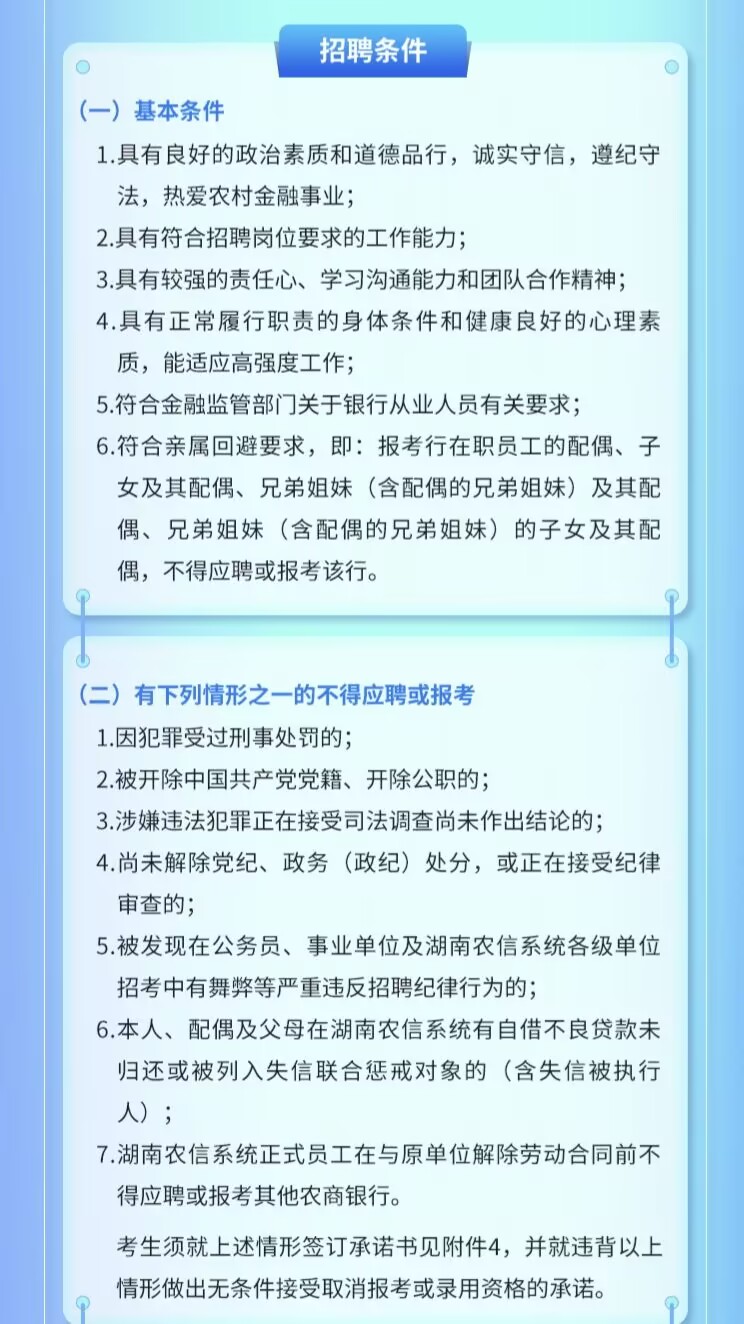 <p>招聘条件</p> <p>(一)基本条件</p> <p>1.具有良好的政治素质和道德品行，诚实守信，遵纪守<br/>法，热爱农村金融事业;</p> <p>2.具有符合招聘岗位要求的工作能力;</p> <p>3.具有较强的责任心、学习沟通能力和团队合作精神;<br/>4.具有正常履行职责的身体条件和健康良好的心理素<br/>质，能适应高强度工作;</p> <p>5.符合金融监管部门关于银行从业人员有关要求;</p> <p>6.符合亲属回避要求，即:报考行在职员工的配偶、子<br/>女及其配偶、兄弟姐妹(含配偶的兄弟姐妹)及其配<br/>偶、兄弟姐妹(含配偶的兄弟姐妹)的子女及其配<br/>偶，不得应聘或报考该行。</p> <p>(二)有下列情形之一的不得应聘或报考</p> <p>1.因犯罪受过刑事处罚的;</p> <p>2.被开除中国共产党党籍、开除公职的;</p> <p>3.涉嫌违法犯罪正在接受司法调查尚未作出结论的;</p> <p>4.尚未解除党纪、政务(政纪)处分，或正在接受纪律<br/>审查的;</p> <p>5.被发现在公务员、事业单位及湖南农信系统各级单位<br/>招考中有舞弊等严重违反招聘纪律行为的;</p> <p>6.本人、配偶及父母在湖南农信系统有自借不良贷款未<br/>归还或被列入失信联合惩戒对象的(含失信被执行<br/>人);</p> <p>7.湖南农信系统正式员工在与原单位解除劳动合同前不<br/>得应聘或报考其他农商银行。</p> <p>考生须就上述情形签订承诺书见附件4，并就违背以上<br/>情形做出无条件接受取消报考或录用资格的承诺。</p>