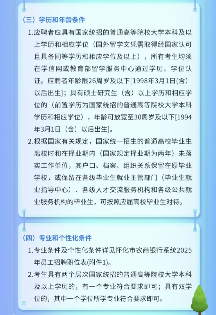 <p>(三)学历和年龄条件</p> <p>1.应聘者应具有国家统招的普通高等院校大学本科及以<br/>上学历和相应学位(国外留学文凭需取得经国家认可<br/>且具备同等学历和相应学位及以上)，所有考生均须<br/>在学信网或教育部留学服务中心通过学历、学位认<br/>证。应聘者年龄限26周岁及以下[1998年3月1日(含)<br/>以后出生];具有硕士研究生(含)以上学历和相应学<br/>位的(前置学历为国家统招的普通高等院校大学本科<br/>学历和相应学位)，年龄可放宽至30周岁及以下[1994<br/>年3月1日(含)以后出生]。</p> <p>2.根据国家有关规定，国家统一招生的普通高校毕业生<br/>离校时和在择业期内(国家规定择业期为两年)未落<br/>实工作单位，其户口、档案、组织关系保留在原毕业<br/>学校，或保留在各级毕业生就业主管部门(毕业生就<br/>业指导中心)、各级人才交流服务机构和各级公共就<br/>业服务机构的毕业生，可按照应届高校毕业生对待。</p> <p>(四)专业和个性化条件</p> <p>1.专业条件及个性化条件详见怀化市农商银行系统2025<br/>年员工招聘职位表(附件1)。</p> <p>2.考生具有两个层次国家统招的普通高等院校大学本科<br/>及以上学历的，有一个专业符合要求即可;具有双学<br/>位的，其中一个学位所学专业符合要求即可。</p>