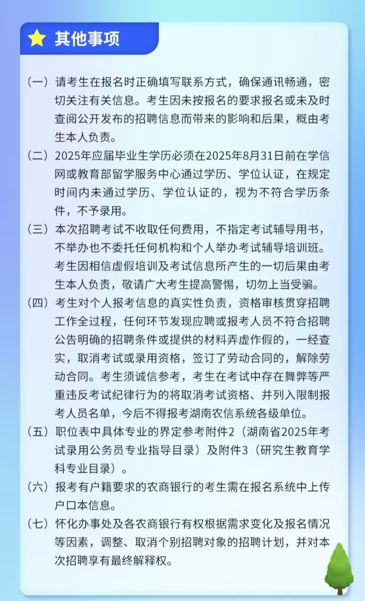 <p>其他事项</p> <p>(一)请考生在报名时正确填写联系方式，确保通讯畅通，密</p> <p>切关注有关信息。考生因未按报名的要求报名或未及时<br/>查阅公开发布的招聘信息而带来的影响和后果，概由考<br/>生本人负责。</p> <p>(二)2025年应届毕业生学历必须在2025年8月31日前在学信</p> <p>网或教育部留学服务中心通过学历、学位认证，在规定<br/>时间内未通过学历、学位认证的，视为不符合学历条<br/>件，不予录用。</p> <p>(三)本次招聘考试不收取任何费用，不指定考试辅导用书，</p> <p>不举办也不委托任何机构和个人举办考试辅导培训班。<br/>考生因相信虚假培训及考试信息所产生的一切后果由考<br/>生本人负责，敬请广大考生提高警惕，切勿上当受骗。<br/>(四)考生对个人报考信息的真实性负责，资格审核贯穿招聘</p> <p>工作全过程，任何环节发现应聘或报考人员不符合招聘<br/>公告明确的招聘条件或提供的材料弄虚作假的，一经查<br/>实，取消考试或录用资格，签订了劳动合同的，解除劳<br/>动合同。考生须诚信参考，考生在考试中存在舞弊等严<br/>重违反考试纪律行为的将取消考试资格、并列入限制报<br/>考人员名单，今后不得报考湖南农信系统各级单位。</p> <p>(五)职位表中具体专业的界定参考附件2(湖南省2025年考</p> <p>试录用公务员专业指导目录)及附件3(研究生教育学<br/>科专业目录)。</p> <p>(六)报考有户籍要求的农商银行的考生需在报名系统中上传<br/>户口本信息。</p> <p>(七)<br/>怀化办事处及各农商银行有权根据需求变化及报名情况</p> <p>等因素，调整、取消个别招聘对象的招聘计划，并对本<br/>次招聘享有最终解释权。</p>