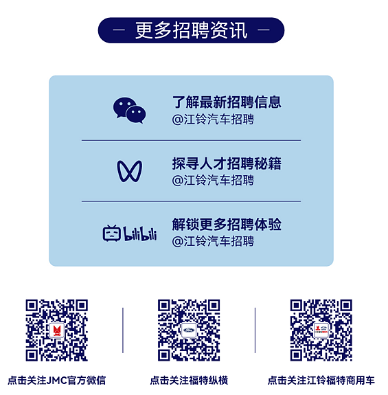 <p>更多招聘资讯</p> <p>了解最新招聘信息<br/>@江铃汽车招聘</p> <p>探寻人才招聘秘籍<br/>@江铃汽车招聘</p> <p>aili bil</p> <p>解锁更多招聘体验<br/>@江铃汽车招聘</p> <p>点击关注JMC官方微信</p> <p>点击关注福特纵横</p> <p>点击关注江铃福特商用车</p>