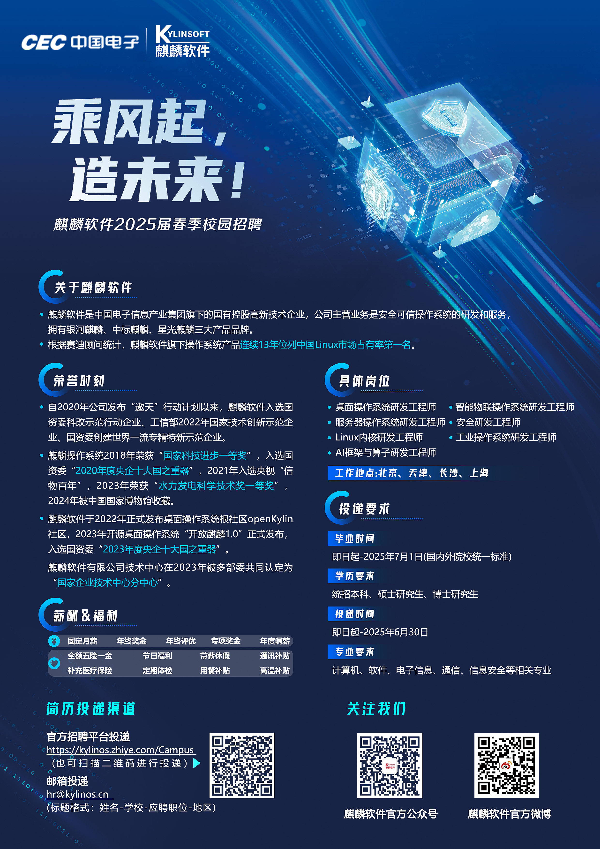 <p>CEC 中国电子</p> <p>VLINSOFT<br/>麒麟软件</p> <p>乘风起<br/>造未来!</p> <p>麒麟软件2025届春季校园招聘</p> <p>关于麒麟软件</p> <p>麒麟软件是中国电子信息产业集团旗下的国有控股高新技术企业，公司主营业务是安全可信操作系统<br/>的开发和服务<br/>拥有银河麒麟、中标麒麟、星光麒麟三大产品品牌</p> <p>根据赛迪顾问统计，麒麟软件旗下操作系统产品连续13年位列中国Linux市场占有率第一名。</p> <p>荣誉时刻</p> <p>具体岗位</p> <p>自2020年公司发布“遨天”行动计划以来，麒麟软件入选国 、桌面操作系统研发工程师。智能物联操作系统研发工程师<br/>资委科改示范行动企业、工信部2022年国家技术创新示范企。服务器操作系统研发工程师。安全研发工程师</p> <p>业、国资委创建世界一流专精特新示范企业。</p> <p>Linux内核研发工程师</p> <p>工业操作系统研发工程师</p> <p>麒麟操作系统2018年荣获“国家科技进步一等奖”<br/>，入选国</p> <p>AI框架与算子研发工程师</p> <p>资委“2020年度央企十大国之重器”，2021年入选央视“信</p> <p>工作地点:北京、天津、长沙、上海</p> <p>物百年”，2023年荣获“水力发电科学技术奖一等奖’</p> <p>2024年被中国国家博物馆收藏。</p> <p>麒麟软件于2022年正式发布桌面操作系统根社区openKylin</p> <p>投递要求</p> <p>社区，2023年开源桌面操作系统“开放麒麟1.0”正式发布</p> <p>毕业时间</p> <p>入选国资委“2023年度央企十大国之重器”</p> <p>即日起-2025年7月1日(国内外院校统一标准)</p> <p>麒麟软件有限公司技术中心在2023年被多部委共同认定为</p> <p>学历要求</p> <p>“国家企业技术中心分中心”，</p> <p>统招本科、硕士研究生、博士研究生</p> <p>薪酬&福利</p> <p>投递时间</p> <p>固定月薪<br/>年终奖金<br/>年终评优<br/>专项奖金</p> <p>年度调薪</p> <p>即日起-2025年6月30日</p> <p>全额五险一金</p> <p>节日福利</p> <p>带薪休假</p> <p>通讯补贴</p> <p>专业要求</p> <p>补充医疗保险</p> <p>定期体检</p> <p>用餐补贴</p> <p>高温补贴</p> <p>计算机、软件、电子信息、通信、信息安全等相关专业</p> <p>简历投递渠道</p> <p>关注我们</p> <p>官方招聘平台投递</p> <p>https://kylinos.zhiye.com/Campus<br/>(也可扫描二维码进行投递)<br/>邮箱投递</p> <p>hr@kylinos.cn</p> <p>(标题格式:姓名-学校-应聘职位-地区</p> <p>麒麟软件官方公众号</p> <p>麒麟软件官方微博</p>
