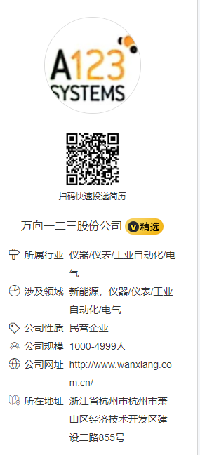 <p>A123</p> <p>SYSTEMS</p> <p>扫码快速投递简历</p> <p>万向一二三股份公司精选</p> <p>宁所属行业仪器/仪表/工业自动化/电</p> <p>气</p> <p>涉及领域新能源，仪器/仪表/工业</p> <p>自动化/电气</p> <p>公司性质民营企业</p> <p>公司规模1000-4999人</p> <p>公司网址http://www.wanxiang.co</p> <p>m.cn/</p> <p>所在地址浙江省杭州市杭州市萧</p> <p>山区经济技术开发区建<br/>设二路855号</p>