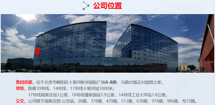 <p>公司位置</p> <p>集团总部，位于北京市朝阳区十里河新华国际广场A-B座，马路对面正对居然之家。</p> <p>地铁，距离10号线、14号线、17号线十里河站1000米。</p> <p>17号线周家庄站1公里，10号线潘家园站1.9公里，14号线工业大学站1.8公里。</p> <p>公交，公司楼下周家庄西公交站，28路，378路，439路，513路，638路，976路，986路，专72路。</p>