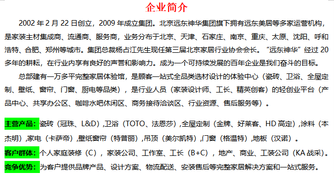 <p>企业简介</p> <p>2002年2月22日创立，2009年成立集团。北京远东神华集团旗下拥有远东美居等多家运营机构，<br/>是家装主材集成商、流通商、服务商，业务分布于北京、天津、石家庄、南京、重庆、太原、沈阳、呼和<br/>浩特、合肥、郑州等城市。集团总裁杨占江先生现任第三届北京家居行业协会会长。<br/>“远东神华”经过20<br/>多年的耕耘，在行业内享有良好的声誉和影响力。成为一个可持续发展的百年企业是我们奋斗的目标。</p> <p>总部建有一万多平完整家居体验馆，是顾客一站式全品类选材设计的体验中心(瓷砖、卫浴、全屋定<br/>制、壁纸、窗帘、门窗、厨电等品类)，是行业人员(家装设计师、工长、精英创客)的轻创业平台(产<br/>品中心、共享办公区、咖啡水吧休闲区、商务接待洽谈区、行业资源、售后服务等)。</p> <p>主营产品:瓷砖(冠珠、L&D),卫浴(TOTO、法恩莎),全屋定制(金牌、好莱客、HD高定),涂料(本<br/>杰明),家电(卡萨帝),壁纸窗帘(特普丽),吊顶(美尔凯特),门窗(格温特),地板(汉诺)。</p> <p>客户群体:个人家庭装修(C)，家装公司、工作室、工长(B+C)，地产、商业、工装公司(KA战采)。<br/>竞争优势:为客户提供品牌产品、设计方案、物流配送、安装售后等完整家居解决方案和一站式服务。</p>