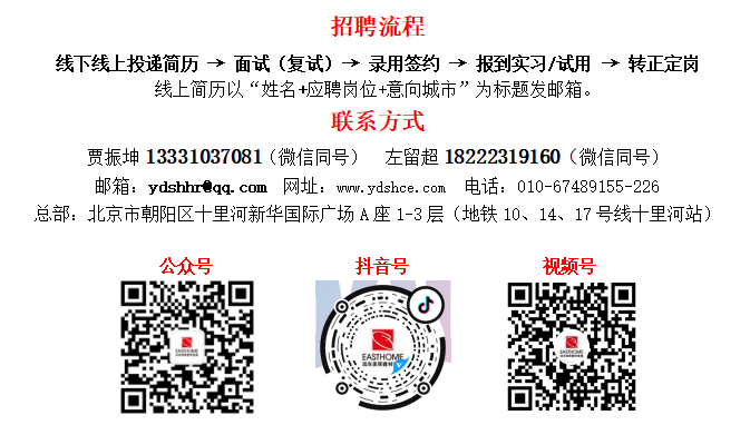 <p>招聘流程</p> <p>线下线上投递简历→面试(复试)→录用签约→报到实习/试用→转正定岗</p> <p>线上简历以“姓名+应聘岗位+意向城市”为标题发邮箱。</p> <p>联系方式</p> <p>贾振坤13331037081(微信同号)左留超18222319160(微信同号)</p> <p> </p> <p>邮箱:ydshhr@qq.com 网址:ww.ydshce.com 电话:010-67489155-226</p> <p>总部:北京市朝阳区十里河新华国际广场A座1-3层(地铁10、14、17号线十里河站)</p> <p>公众号</p> <p>抖音号</p> <p>视频号</p>